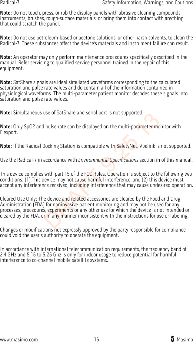 Radical-7    Safety Information, Warnings, and Cautions  Note: Do not touch, press, or rub the display panels with abrasive cleaning compounds, instruments, brushes, rough-surface materials, or bring them into contact with anything that could scratch the panel.  Note: Do not use petroleum-based or acetone solutions, or other harsh solvents, to clean the Radical-7. These substances affect the device’s materials and instrument failure can result.  Note: An operator may only perform maintenance procedures specifically described in the manual. Refer servicing to qualified service personnel trained in the repair of this equipment.  Note: SatShare signals are ideal simulated waveforms corresponding to the calculated saturation and pulse rate values and do contain all of the information contained in physiological waveforms. The multi-parameter patient monitor decodes these signals into saturation and pulse rate values.  Note: Simultaneous use of SatShare and serial port is not supported.  Note: Only SpO2 and pulse rate can be displayed on the multi-parameter monitor with Flexport.  Note: If the Radical Docking Station is compatible with SafetyNet, Vuelink is not supported.  Use the Radical-7 in accordance with Environmental Specifications section in of this manual.  This device complies with part 15 of the FCC Rules. Operation is subject to the following two conditions: (1) This device may not cause harmful interference, and (2) this device must accept any interference received, including interference that may cause undesired operation.  Cleared Use Only: The device and related accessories are cleared by the Food and Drug Administration (FDA) for noninvasive patient monitoring and may not be used for any processes, procedures, experiments or any other use for which the device is not intended or cleared by the FDA, or in any manner inconsistent with the instructions for use or labeling.  Changes or modifications not expressly approved by the party responsible for compliance could void the user&apos;s authority to operate the equipment.  In accordance with international telecommunication requirements, the frequency band of 2.4 GHz and 5.15 to 5.25 Ghz is only for indoor usage to reduce potential for harmful interference to co-channel mobile satellite systems.  www.masimo.com 16    Masimo    DRAFT 9 25 13
