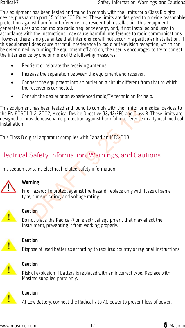 Radical-7    Safety Information, Warnings, and Cautions  This equipment has been tested and found to comply with the limits for a Class B digital device, pursuant to part 15 of the FCC Rules. These limits are designed to provide reasonable protection against harmful interference in a residential installation. This equipment generates, uses and can radiate radio frequency energy and, if not installed and used in accordance with the instructions, may cause harmful interference to radio communications. However, there is no guarantee that interference will not occur in a particular installation. If this equipment does cause harmful interference to radio or television reception, which can be determined by turning the equipment off and on, the user is encouraged to try to correct the interference by one or more of the following measures: • Reorient or relocate the receiving antenna. • Increase the separation between the equipment and receiver. • Connect the equipment into an outlet on a circuit different from that to which the receiver is connected. • Consult the dealer or an experienced radio/TV technician for help.  This equipment has been tested and found to comply with the limits for medical devices to the EN 60601-1-2: 2002, Medical Device Directive 93/42/EEC and Class B. These limits are designed to provide reasonable protection against harmful interference in a typical medical installation.  This Class B digital apparatus complies with Canadian ICES-003.  Electrical Safety Information, Warnings, and Cautions This section contains electrical related safety information.   Warning Fire Hazard: To protect against fire hazard, replace only with fuses of same type, current rating, and voltage rating.      Caution Do not place the Radical-7 on electrical equipment that may affect the instrument, preventing it from working properly.      Caution Dispose of used batteries according to required country or regional instructions.      Caution Risk of explosion if battery is replaced with an incorrect type. Replace with Masimo supplied parts only.      Caution At Low Battery, connect the Radical-7 to AC power to prevent loss of power.     www.masimo.com 17    Masimo    DRAFT 9 25 13