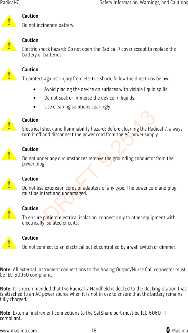 Radical-7    Safety Information, Warnings, and Cautions   Caution Do not incinerate battery.      Caution Electric shock hazard: Do not open the Radical-7 cover except to replace the battery or batteries.      Caution To protect against injury from electric shock, follow the directions below: • Avoid placing the device on surfaces with visible liquid spills. • Do not soak or immerse the device in liquids. • Use cleaning solutions sparingly.      Caution Electrical shock and flammability hazard: Before cleaning the Radical-7, always turn it off and disconnect the power cord from the AC power supply.      Caution Do not under any circumstances remove the grounding conductor from the power plug.      Caution Do not use extension cords or adapters of any type. The power cord and plug must be intact and undamaged.      Caution To ensure patient electrical isolation, connect only to other equipment with electrically isolated circuits.      Caution Do not connect to an electrical outlet controlled by a wall switch or dimmer.    Note: All external instrument connections to the Analog Output/Nurse Call connector must be IEC-60950 compliant.  Note: It is recommended that the Radical-7 Handheld is docked to the Docking Station that is attached to an AC power source when it is not in use to ensure that the battery remains fully charged.  Note: External instrument connections to the SatShare port must be IEC-60601-1 compliant.  www.masimo.com 18    Masimo    DRAFT 9 25 13