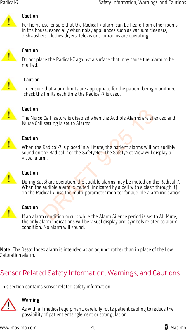 Radical-7    Safety Information, Warnings, and Cautions   Caution For home use, ensure that the Radical-7 alarm can be heard from other rooms in the house, especially when noisy appliances such as vacuum cleaners, dishwashers, clothes dryers, televisions, or radios are operating.      Caution Do not place the Radical-7 against a surface that may cause the alarm to be muffled.      Caution To ensure that alarm limits are appropriate for the patient being monitored, check the limits each time the Radical-7 is used.      Caution The Nurse Call feature is disabled when the Audible Alarms are silenced and Nurse Call setting is set to Alarms.      Caution When the Radical-7 is placed in All Mute, the patient alarms will not audibly sound on the Radical-7 or the SafetyNet. The SafetyNet View will display a visual alarm.      Caution During SatShare operation, the audible alarms may be muted on the Radical-7. When the audible alarm is muted (indicated by a bell with a slash through it) on the Radical-7, use the multi-parameter monitor for audible alarm indication.      Caution If an alarm condition occurs while the Alarm Silence period is set to All Mute, the only alarm indications will be visual display and symbols related to alarm condition. No alarm will sound.    Note: The Desat Index alarm is intended as an adjunct rather than in place of the Low Saturation alarm.  Sensor Related Safety Information, Warnings, and Cautions This section contains sensor related safety information.   Warning As with all medical equipment, carefully route patient cabling to reduce the possibility of patient entanglement or strangulation.     www.masimo.com 20    Masimo    DRAFT 9 25 13