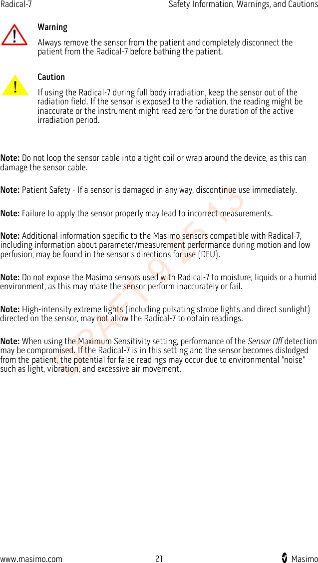 Radical-7    Safety Information, Warnings, and Cautions   Warning Always remove the sensor from the patient and completely disconnect the patient from the Radical-7 before bathing the patient.      Caution If using the Radical-7 during full body irradiation, keep the sensor out of the radiation field. If the sensor is exposed to the radiation, the reading might be inaccurate or the instrument might read zero for the duration of the active irradiation period.    Note: Do not loop the sensor cable into a tight coil or wrap around the device, as this can damage the sensor cable.  Note: Patient Safety - If a sensor is damaged in any way, discontinue use immediately.  Note: Failure to apply the sensor properly may lead to incorrect measurements.  Note: Additional information specific to the Masimo sensors compatible with Radical-7, including information about parameter/measurement performance during motion and low perfusion, may be found in the sensor&apos;s directions for use (DFU).  Note: Do not expose the Masimo sensors used with Radical-7 to moisture, liquids or a humid environment, as this may make the sensor perform inaccurately or fail.  Note: High-intensity extreme lights (including pulsating strobe lights and direct sunlight) directed on the sensor, may not allow the Radical-7 to obtain readings.  Note: When using the Maximum Sensitivity setting, performance of the Sensor Off detection may be compromised. If the Radical-7 is in this setting and the sensor becomes dislodged from the patient, the potential for false readings may occur due to environmental &quot;noise&quot; such as light, vibration, and excessive air movement.  www.masimo.com 21    Masimo    DRAFT 9 25 13