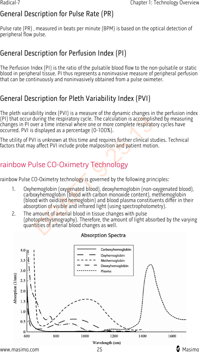 Radical-7    Chapter 1: Technology Overview  General Description for Pulse Rate (PR) Pulse rate (PR) , measured in beats per minute (BPM) is based on the optical detection of peripheral flow pulse.  General Description for Perfusion Index (PI) The Perfusion Index (PI) is the ratio of the pulsatile blood flow to the non-pulsatile or static blood in peripheral tissue. PI thus represents a noninvasive measure of peripheral perfusion that can be continuously and noninvasively obtained from a pulse oximeter.    General Description for Pleth Variability Index (PVI) The pleth variability index (PVI) is a measure of the dynamic changes in the perfusion index (PI) that occur during the respiratory cycle. The calculation is accomplished by measuring changes in PI over a time interval where one or more complete respiratory cycles have occurred. PVI is displayed as a percentage (0-100%). The utility of PVI is unknown at this time and requires further clinical studies. Technical factors that may affect PVI include probe malposition and patient motion.  rainbow Pulse CO-Oximetry Technology rainbow Pulse CO-Oximetry technology is governed by the following principles: 1. Oxyhemoglobin (oxygenated blood), deoxyhemoglobin (non-oxygenated blood), carboxyhemoglobin (blood with carbon monoxide content), methemoglobin (blood with oxidized hemoglobin) and blood plasma constituents differ in their absorption of visible and infrared light (using spectrophotometry). 2. The amount of arterial blood in tissue changes with pulse (photoplethysmography). Therefore, the amount of light absorbed by the varying quantities of arterial blood changes as well.  www.masimo.com 25    Masimo    DRAFT 9 25 13