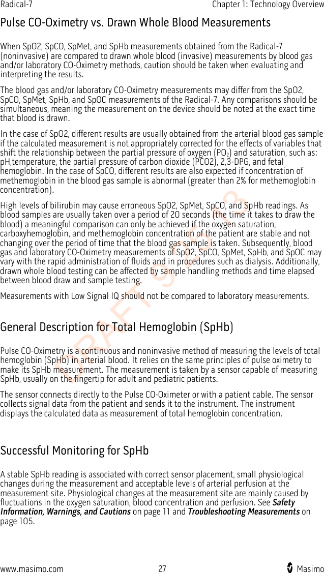 Radical-7    Chapter 1: Technology Overview  Pulse CO-Oximetry vs. Drawn Whole Blood Measurements When SpO2, SpCO, SpMet, and SpHb measurements obtained from the Radical-7 (noninvasive) are compared to drawn whole blood (invasive) measurements by blood gas and/or laboratory CO-Oximetry methods, caution should be taken when evaluating and interpreting the results. The blood gas and/or laboratory CO-Oximetry measurements may differ from the SpO2, SpCO, SpMet, SpHb, and SpOC measurements of the Radical-7. Any comparisons should be simultaneous, meaning the measurement on the device should be noted at the exact time that blood is drawn. In the case of SpO2, different results are usually obtained from the arterial blood gas sample if the calculated measurement is not appropriately corrected for the effects of variables that shift the relationship between the partial pressure of oxygen (PO2) and saturation, such as: pH,temperature, the partial pressure of carbon dioxide (PCO2), 2,3-DPG, and fetal hemoglobin. In the case of SpCO, different results are also expected if concentration of methemoglobin in the blood gas sample is abnormal (greater than 2% for methemoglobin concentration).   High levels of bilirubin may cause erroneous SpO2, SpMet, SpCO, and SpHb readings. As blood samples are usually taken over a period of 20 seconds (the time it takes to draw the blood) a meaningful comparison can only be achieved if the oxygen saturation, carboxyhemoglobin, and methemoglobin concentration of the patient are stable and not changing over the period of time that the blood gas sample is taken. Subsequently, blood gas and laboratory CO-Oximetry measurements of SpO2, SpCO, SpMet, SpHb, and SpOC may vary with the rapid administration of fluids and in procedures such as dialysis. Additionally, drawn whole blood testing can be affected by sample handling methods and time elapsed between blood draw and sample testing. Measurements with Low Signal IQ should not be compared to laboratory measurements.  General Description for Total Hemoglobin (SpHb) Pulse CO-Oximetry is a continuous and noninvasive method of measuring the levels of total hemoglobin (SpHb) in arterial blood. It relies on the same principles of pulse oximetry to make its SpHb measurement. The measurement is taken by a sensor capable of measuring SpHb, usually on the fingertip for adult and pediatric patients.   The sensor connects directly to the Pulse CO-Oximeter or with a patient cable. The sensor collects signal data from the patient and sends it to the instrument. The instrument displays the calculated data as measurement of total hemoglobin concentration.  Successful Monitoring for SpHb A stable SpHb reading is associated with correct sensor placement, small physiological changes during the measurement and acceptable levels of arterial perfusion at the measurement site. Physiological changes at the measurement site are mainly caused by fluctuations in the oxygen saturation, blood concentration and perfusion. See Safety Information, Warnings, and Cautions on page 11 and Troubleshooting Measurements on page 105.  www.masimo.com 27    Masimo    DRAFT 9 25 13