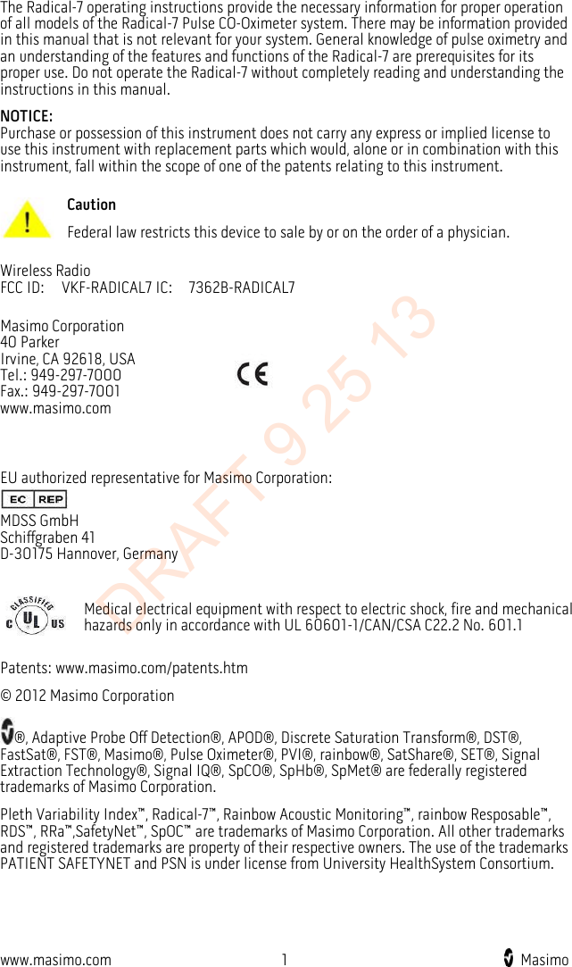  The Radical-7 operating instructions provide the necessary information for proper operation of all models of the Radical-7 Pulse CO-Oximeter system. There may be information provided in this manual that is not relevant for your system. General knowledge of pulse oximetry and an understanding of the features and functions of the Radical-7 are prerequisites for its proper use. Do not operate the Radical-7 without completely reading and understanding the instructions in this manual. NOTICE: Purchase or possession of this instrument does not carry any express or implied license to use this instrument with replacement parts which would, alone or in combination with this instrument, fall within the scope of one of the patents relating to this instrument.  Caution Federal law restricts this device to sale by or on the order of a physician. Wireless Radio FCC ID:    VKF-RADICAL7 IC:  7362B-RADICAL7 Masimo Corporation 40 Parker Irvine, CA 92618, USA Tel.: 949-297-7000 Fax.: 949-297-7001 www.masimo.com   EU authorized representative for Masimo Corporation:  MDSS GmbH Schiffgraben 41 D-30175 Hannover, Germany   Medical electrical equipment with respect to electric shock, fire and mechanical hazards only in accordance with UL 60601-1/CAN/CSA C22.2 No. 601.1 Patents: www.masimo.com/patents.htm © 2012 Masimo Corporation ®, Adaptive Probe Off Detection®, APOD®, Discrete Saturation Transform®, DST®, FastSat®, FST®, Masimo®, Pulse Oximeter®, PVI®, rainbow®, SatShare®, SET®, Signal Extraction Technology®, Signal IQ®, SpCO®, SpHb®, SpMet® are federally registered trademarks of Masimo Corporation. Pleth Variability Index™, Radical-7™, Rainbow Acoustic Monitoring™, rainbow Resposable™, RDS™, RRa™,SafetyNet™, SpOC™ are trademarks of Masimo Corporation. All other trademarks and registered trademarks are property of their respective owners. The use of the trademarks PATIENT SAFETYNET and PSN is under license from University HealthSystem Consortium.  www.masimo.com  1    Masimo    DRAFT 9 25 13