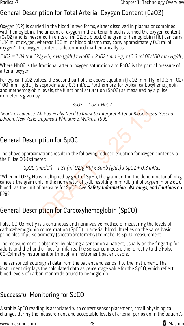 Radical-7    Chapter 1: Technology Overview  General Description for Total Arterial Oxygen Content (CaO2) Oxygen (O2) is carried in the blood in two forms, either dissolved in plasma or combined with hemoglobin. The amount of oxygen in the arterial blood is termed the oxygen content (CaO2) and is measured in units of ml O2/dL blood. One gram of hemoglobin (Hb) can carry 1.34 ml of oxygen, whereas 100 ml of blood plasma may carry approximately 0.3 ml of oxygen*. The oxygen content is determined mathematically as: CaO2 = 1.34 (ml O2/g Hb) x Hb (g/dL) x HbO2 + PaO2 (mm Hg) x (0.3 ml O2/100 mm Hg/dL) Where HbO2 is the fractional arterial oxygen saturation and PaO2 is the partial pressure of arterial oxygen. For typical PaO2 values, the second part of the above equation (PaO2 [mm Hg] x [0.3 ml O2/ 100 mm Hg/dL]) is approximately 0.3 ml/dL. Furthermore, for typical carboxyhemoglobin and methemoglobin levels, the functional saturation (SpO2) as measured by a pulse oximeter is given by: SpO2 = 1.02 x HbO2 *Martin, Laurence. All You Really Need to Know to Interpret Arterial Blood Gases, Second Edition. New York: Lippincott Williams &amp; Wilkins, 1999.  General Description for SpOC The above approximations result in the following reduced equation for oxygen content via the Pulse CO-Oximeter: SpOC (ml/dL*) = 1.31 (ml O2/g Hb) x SpHb (g/dL) x SpO2 + 0.3 ml/dL *When ml O2/g Hb is multiplied by g/dL of SpHb, the gram unit in the denominator of ml/g cancels the gram unit in the numerator of g/dL resulting in ml/dL (ml of oxygen in one dL of blood) as the unit of measure for SpOC. See Safety Information, Warnings, and Cautions on page 11.  General Description for Carboxyhemoglobin (SpCO) Pulse CO-Oximetry is a continuous and noninvasive method of measuring the levels of carboxyhemoglobin concentration (SpCO) in arterial blood. It relies on the same basic principles of pulse oximetry (spectrophotometry) to make its SpCO measurement.   The measurement is obtained by placing a sensor on a patient, usually on the fingertip for adults and the hand or foot for infants. The sensor connects either directly to the Pulse CO-Oximetry instrument or through an instrument patient cable.   The sensor collects signal data from the patient and sends it to the instrument. The instrument displays the calculated data as percentage value for the SpCO, which reflect blood levels of carbon monoxide bound to hemoglobin.  Successful Monitoring for SpCO A stable SpCO reading is associated with correct sensor placement, small physiological changes during the measurement and acceptable levels of arterial perfusion in the patient’s www.masimo.com 28    Masimo    DRAFT 9 25 13