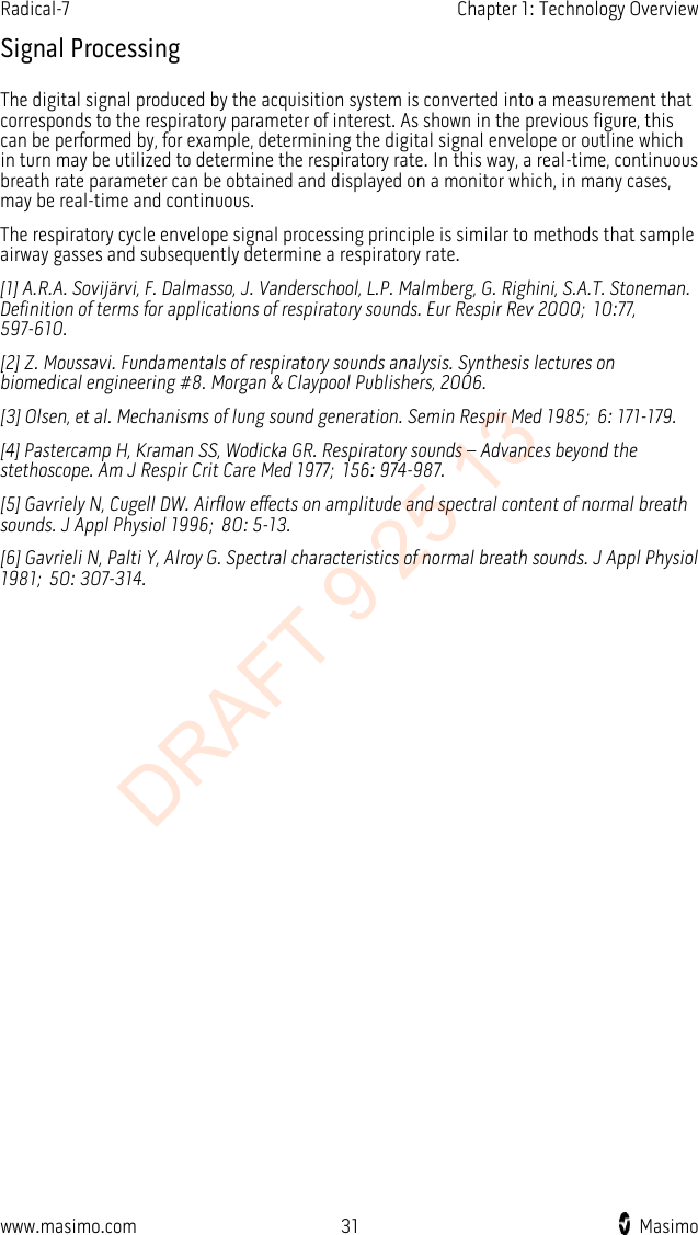 Radical-7    Chapter 1: Technology Overview  Signal Processing The digital signal produced by the acquisition system is converted into a measurement that corresponds to the respiratory parameter of interest. As shown in the previous figure, this can be performed by, for example, determining the digital signal envelope or outline which in turn may be utilized to determine the respiratory rate. In this way, a real-time, continuous breath rate parameter can be obtained and displayed on a monitor which, in many cases, may be real-time and continuous. The respiratory cycle envelope signal processing principle is similar to methods that sample airway gasses and subsequently determine a respiratory rate. [1] A.R.A. Sovijärvi, F. Dalmasso, J. Vanderschool, L.P. Malmberg, G. Righini, S.A.T. Stoneman. Definition of terms for applications of respiratory sounds. Eur Respir Rev 2000; 10:77, 597-610. [2] Z. Moussavi. Fundamentals of respiratory sounds analysis. Synthesis lectures on biomedical engineering #8. Morgan &amp; Claypool Publishers, 2006. [3] Olsen, et al. Mechanisms of lung sound generation. Semin Respir Med 1985; 6: 171-179. [4] Pastercamp H, Kraman SS, Wodicka GR. Respiratory sounds – Advances beyond the stethoscope. Am J Respir Crit Care Med 1977; 156: 974-987. [5] Gavriely N, Cugell DW. Airflow effects on amplitude and spectral content of normal breath sounds. J Appl Physiol 1996; 80: 5-13. [6] Gavrieli N, Palti Y, Alroy G. Spectral characteristics of normal breath sounds. J Appl Physiol 1981; 50: 307-314.  www.masimo.com 31    Masimo    DRAFT 9 25 13