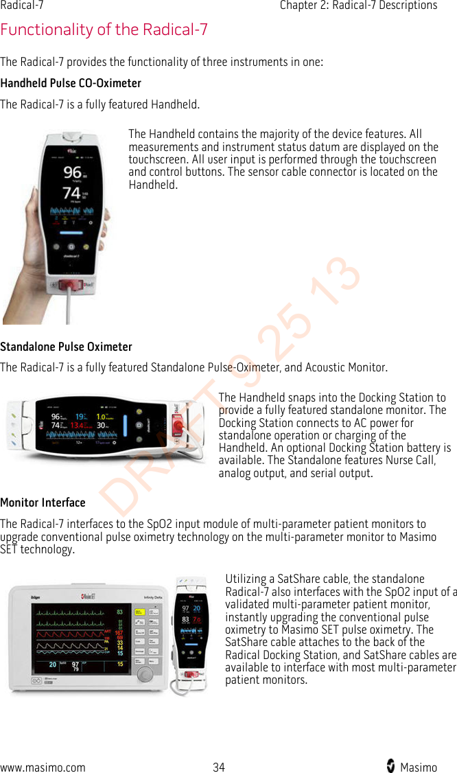 Radical-7    Chapter 2: Radical-7 Descriptions  Functionality of the Radical-7 The Radical-7 provides the functionality of three instruments in one: Handheld Pulse CO-Oximeter The Radical-7 is a fully featured Handheld.  The Handheld contains the majority of the device features. All measurements and instrument status datum are displayed on the touchscreen. All user input is performed through the touchscreen and control buttons. The sensor cable connector is located on the Handheld. Standalone Pulse Oximeter The Radical-7 is a fully featured Standalone Pulse-Oximeter, and Acoustic Monitor.  The Handheld snaps into the Docking Station to provide a fully featured standalone monitor. The Docking Station connects to AC power for standalone operation or charging of the Handheld. An optional Docking Station battery is available. The Standalone features Nurse Call, analog output, and serial output. Monitor Interface The Radical-7 interfaces to the SpO2 input module of multi-parameter patient monitors to upgrade conventional pulse oximetry technology on the multi-parameter monitor to Masimo SET technology.  Utilizing a SatShare cable, the standalone Radical-7 also interfaces with the SpO2 input of a validated multi-parameter patient monitor, instantly upgrading the conventional pulse oximetry to Masimo SET pulse oximetry. The SatShare cable attaches to the back of the Radical Docking Station, and SatShare cables are available to interface with most multi-parameter patient monitors.   www.masimo.com 34    Masimo    DRAFT 9 25 13