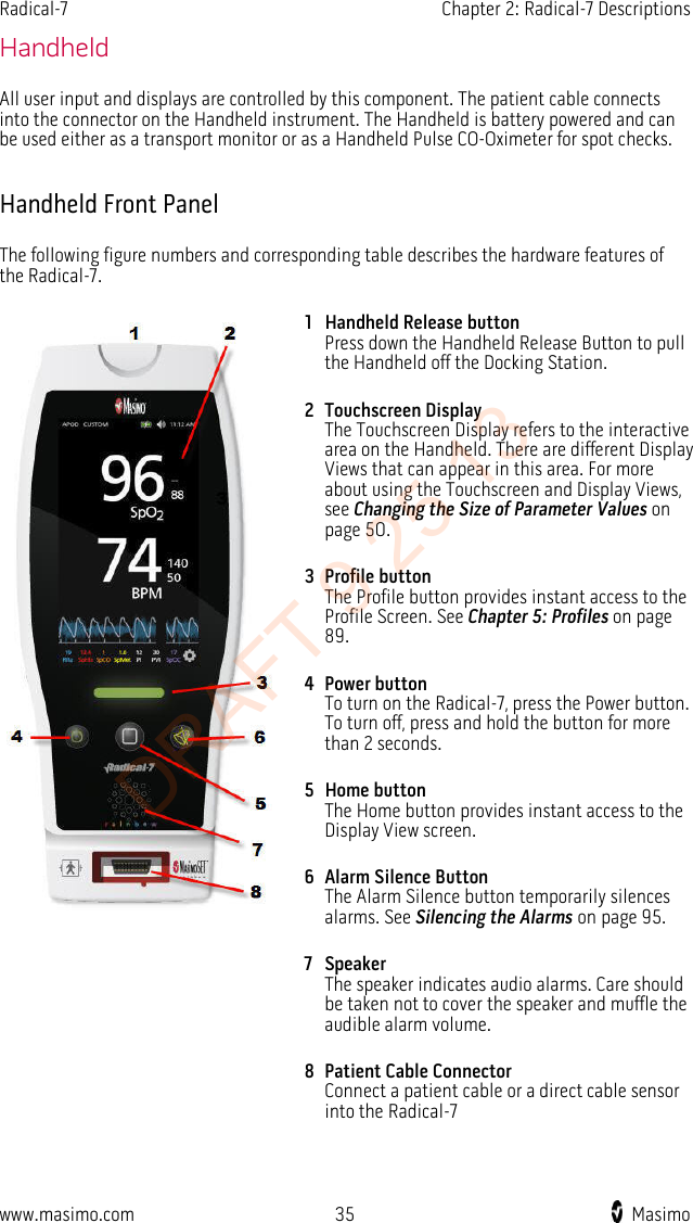 Radical-7    Chapter 2: Radical-7 Descriptions  Handheld All user input and displays are controlled by this component. The patient cable connects into the connector on the Handheld instrument. The Handheld is battery powered and can be used either as a transport monitor or as a Handheld Pulse CO-Oximeter for spot checks.  Handheld Front Panel The following figure numbers and corresponding table describes the hardware features of the Radical-7.  1 Handheld Release button Press down the Handheld Release Button to pull the Handheld off the Docking Station.   2 Touchscreen Display The Touchscreen Display refers to the interactive area on the Handheld. There are different Display Views that can appear in this area. For more about using the Touchscreen and Display Views, see Changing the Size of Parameter Values on page 50. 3 Profile button The Profile button provides instant access to the Profile Screen. See Chapter 5: Profiles on page 89. 4 Power button To turn on the Radical-7, press the Power button. To turn off, press and hold the button for more than 2 seconds. 5 Home button The Home button provides instant access to the Display View screen. 6 Alarm Silence Button The Alarm Silence button temporarily silences alarms. See Silencing the Alarms on page 95. 7 Speaker The speaker indicates audio alarms. Care should be taken not to cover the speaker and muffle the audible alarm volume. 8 Patient Cable Connector Connect a patient cable or a direct cable sensor into the Radical-7     www.masimo.com 35    Masimo    DRAFT 9 25 13