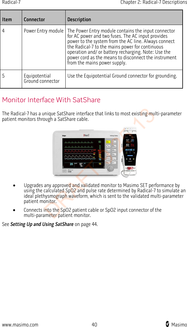 Radical-7    Chapter 2: Radical-7 Descriptions  Item  Connector  Description 4  Power Entry module The Power Entry module contains the input connector for AC power and two fuses. The AC input provides power to the system from the AC line. Always connect the Radical-7 to the mains power for continuous operation and/ or battery recharging. Note: Use the power cord as the means to disconnect the instrument from the mains power supply. 5  Equipotential Ground connector Use the Equipotential Ground connector for grounding.   Monitor Interface With SatShare The Radical-7 has a unique SatShare interface that links to most existing multi-parameter patient monitors through a SatShare cable.  • Upgrades any approved and validated monitor to Masimo SET performance by using the calculated SpO2 and pulse rate determined by Radical-7 to simulate an ideal plethysmograph waveform, which is sent to the validated multi-parameter patient monitor. • Connects into the SpO2 patient cable or SpO2 input connector of the multi-parameter patient monitor. See Setting Up and Using SatShare on page 44.  www.masimo.com 40    Masimo    DRAFT 9 25 13