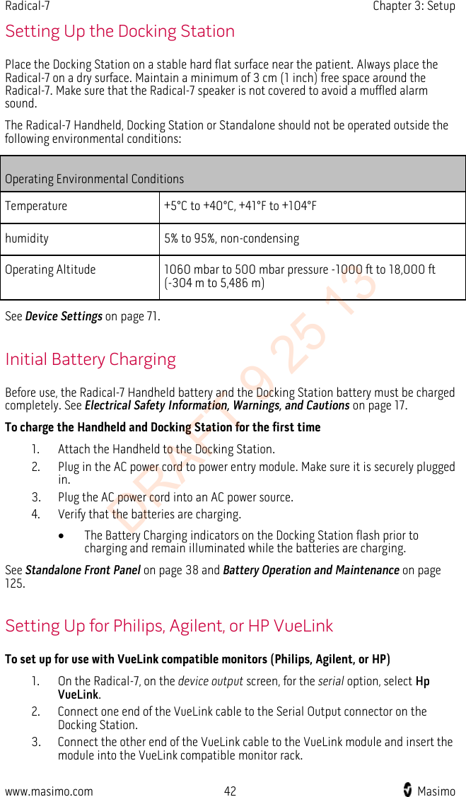 Radical-7    Chapter 3: Setup  Setting Up the Docking Station Place the Docking Station on a stable hard flat surface near the patient. Always place the Radical-7 on a dry surface. Maintain a minimum of 3 cm (1 inch) free space around the Radical-7. Make sure that the Radical-7 speaker is not covered to avoid a muffled alarm sound. The Radical-7 Handheld, Docking Station or Standalone should not be operated outside the following environmental conditions: Operating Environmental Conditions Temperature +5°C to +40°C, +41°F to +104°F humidity 5% to 95%, non-condensing Operating Altitude 1060 mbar to 500 mbar pressure -1000 ft to 18,000 ft (-304 m to 5,486 m)  See Device Settings on page 71.    Initial Battery Charging Before use, the Radical-7 Handheld battery and the Docking Station battery must be charged completely. See Electrical Safety Information, Warnings, and Cautions on page 17. To charge the Handheld and Docking Station for the first time 1. Attach the Handheld to the Docking Station. 2. Plug in the AC power cord to power entry module. Make sure it is securely plugged in. 3. Plug the AC power cord into an AC power source. 4. Verify that the batteries are charging. • The Battery Charging indicators on the Docking Station flash prior to charging and remain illuminated while the batteries are charging. See Standalone Front Panel on page 38 and Battery Operation and Maintenance on page 125.  Setting Up for Philips, Agilent, or HP VueLink To set up for use with VueLink compatible monitors (Philips, Agilent, or HP) 1. On the Radical-7, on the device output screen, for the serial option, select Hp VueLink. 2. Connect one end of the VueLink cable to the Serial Output connector on the Docking Station. 3. Connect the other end of the VueLink cable to the VueLink module and insert the module into the VueLink compatible monitor rack. www.masimo.com 42    Masimo    DRAFT 9 25 13
