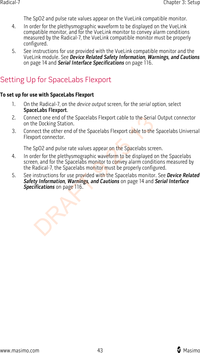 Radical-7    Chapter 3: Setup   The SpO2 and pulse rate values appear on the VueLink compatible monitor. 4. In order for the plethysmographic waveform to be displayed on the VueLink compatible monitor, and for the VueLink monitor to convey alarm conditions measured by the Radical-7, the VueLink compatible monitor must be properly configured. 5. See instructions for use provided with the VueLink compatible monitor and the VueLink module. See Device Related Safety Information, Warnings, and Cautions on page 14 and Serial Interface Specifications on page 116.  Setting Up for SpaceLabs Flexport To set up for use with SpaceLabs Flexport 1. On the Radical-7, on the device output screen, for the serial option, select SpaceLabs Flexport. 2. Connect one end of the Spacelabs Flexport cable to the Serial Output connector on the Docking Station. 3. Connect the other end of the Spacelabs Flexport cable to the Spacelabs Universal Flexport connector.  The SpO2 and pulse rate values appear on the Spacelabs screen. 4. In order for the plethysmographic waveform to be displayed on the Spacelabs screen, and for the Spacelabs monitor to convey alarm conditions measured by the Radical-7, the Spacelabs monitor must be properly configured.   5. See instructions for use provided with the Spacelabs monitor. See Device Related Safety Information, Warnings, and Cautions on page 14 and Serial Interface Specifications on page 116.  www.masimo.com 43    Masimo    DRAFT 9 25 13