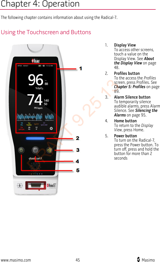  Chapter 4: Operation The following chapter contains information about using the Radical-7.  Using the Touchscreen and Buttons  1. Display View To access other screens, touch a value on the Display View. See About the Display View on page 48. 2. Profiles button To the access the Profiles screen, press Profiles. See Chapter 5: Profiles on page 89. 3. Alarm Silence button To temporarily silence audible alarms, press Alarm Silence. See Silencing the Alarms on page 95. 4. Home button To return to the Display View, press Home. 5. Power button To turn on the Radical-7, press the Power button. To turn off, press and hold the button for more than 2 seconds   www.masimo.com 45    Masimo    DRAFT 9 25 13