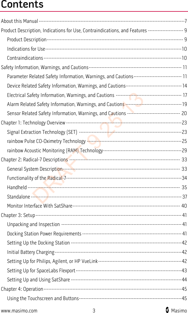  Contents About this Manual -------------------------------------------------------------------------------------------7 Product Description, Indications for Use, Contraindications, and Features ---------------------- 9 Product Description ------------------------------------------------------------------------------------- 9 Indications for Use ------------------------------------------------------------------------------------- 10 Contraindications -------------------------------------------------------------------------------------- 10 Safety Information, Warnings, and Cautions ---------------------------------------------------------- 11 Parameter Related Safety Information, Warnings, and Cautions ------------------------------ 11 Device Related Safety Information, Warnings, and Cautions----------------------------------- 14 Electrical Safety Information, Warnings, and Cautions ----------------------------------------- 17 Alarm Related Safety Information, Warnings, and Cautions ----------------------------------- 19 Sensor Related Safety Information, Warnings, and Cautions --------------------------------- 20 Chapter 1: Technology Overview ------------------------------------------------------------------------ 23 Signal Extraction Technology (SET) ---------------------------------------------------------------- 23 rainbow Pulse CO-Oximetry Technology ----------------------------------------------------------- 25 rainbow Acoustic Monitoring (RAM) Technology ------------------------------------------------- 29 Chapter 2: Radical-7 Descriptions --------------------------------------------------------------------- 33 General System Description ------------------------------------------------------------------------- 33 Functionality of the Radical-7 ------------------------------------------------------------------------ 34 Handheld ----------------------------------------------------------------------------------------------- 35 Standalone ---------------------------------------------------------------------------------------------- 37 Monitor Interface With SatShare ------------------------------------------------------------------- 40 Chapter 3: Setup ------------------------------------------------------------------------------------------- 41 Unpacking and Inspection --------------------------------------------------------------------------- 41 Docking Station Power Requirements -------------------------------------------------------------- 41 Setting Up the Docking Station --------------------------------------------------------------------- 42 Initial Battery Charging ------------------------------------------------------------------------------- 42 Setting Up for Philips, Agilent, or HP VueLink ---------------------------------------------------- 42 Setting Up for SpaceLabs Flexport ------------------------------------------------------------------ 43 Setting Up and Using SatShare --------------------------------------------------------------------- 44 Chapter 4: Operation -------------------------------------------------------------------------------------- 45 Using the Touchscreen and Buttons ---------------------------------------------------------------- 45 www.masimo.com  3    Masimo    DRAFT 9 25 13