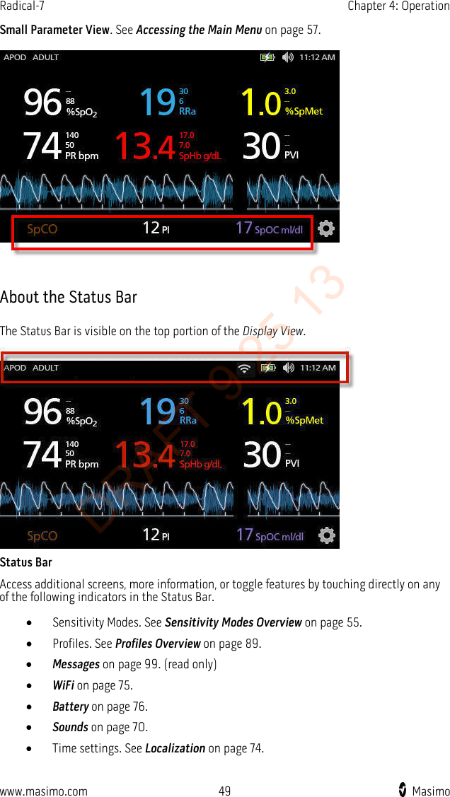 Radical-7    Chapter 4: Operation  Small Parameter View. See Accessing the Main Menu on page 57.    About the Status Bar The Status Bar is visible on the top portion of the Display View.  Status Bar Access additional screens, more information, or toggle features by touching directly on any of the following indicators in the Status Bar. • Sensitivity Modes. See Sensitivity Modes Overview on page 55. • Profiles. See Profiles Overview on page 89. • Messages on page 99. (read only) • WiFi on page 75. • Battery on page 76. • Sounds on page 70. • Time settings. See Localization on page 74.  www.masimo.com 49    Masimo    DRAFT 9 25 13