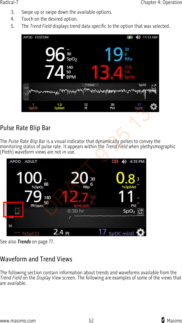 Radical-7    Chapter 4: Operation  3. Swipe up or swipe down the available options. 4. Touch on the desired option. 5. The Trend Field displays trend data specific to the option that was selected.    Pulse Rate Blip Bar The Pulse Rate Blip Bar is a visual indicator that dynamically pulses to convey the monitoring status of pulse rate. It appears within the Trend Field when plethysmographic (Pleth) waveform views are not in use.  See also Trends on page 77.  Waveform and Trend Views The following section contain information about trends and waveforms available from the Trend Field on the Display View screen. The following are examples of some of the views that are available.  www.masimo.com 52    Masimo    DRAFT 9 25 13