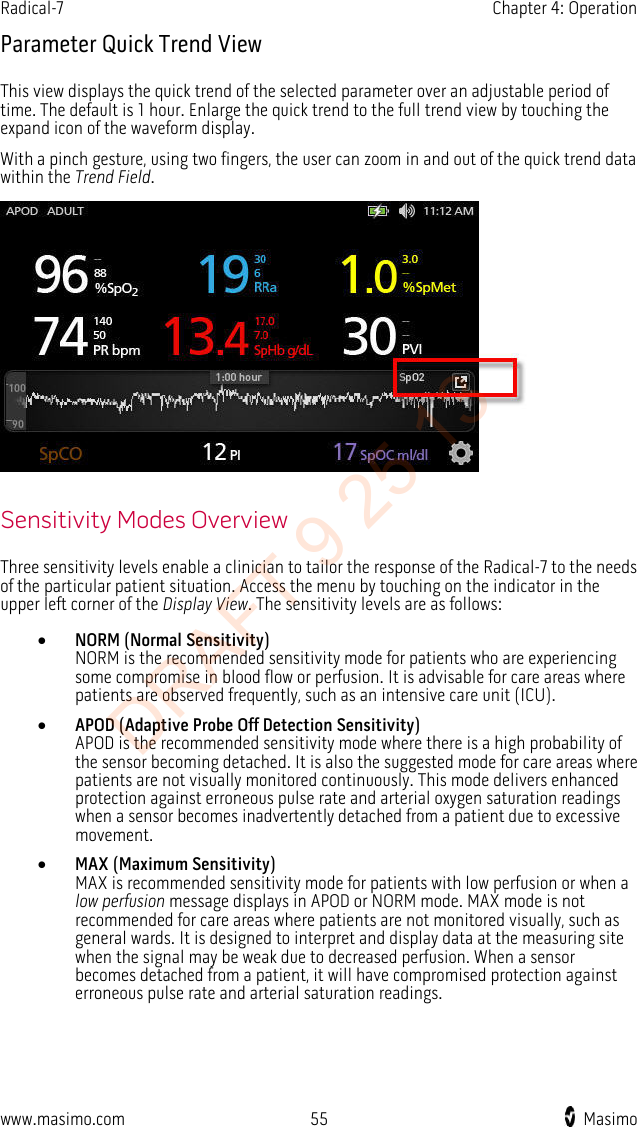 Radical-7    Chapter 4: Operation  Parameter Quick Trend View This view displays the quick trend of the selected parameter over an adjustable period of time. The default is 1 hour. Enlarge the quick trend to the full trend view by touching the expand icon of the waveform display.   With a pinch gesture, using two fingers, the user can zoom in and out of the quick trend data within the Trend Field.   Sensitivity Modes Overview Three sensitivity levels enable a clinician to tailor the response of the Radical-7 to the needs of the particular patient situation. Access the menu by touching on the indicator in the upper left corner of the Display View. The sensitivity levels are as follows: • NORM (Normal Sensitivity) NORM is the recommended sensitivity mode for patients who are experiencing some compromise in blood flow or perfusion. It is advisable for care areas where patients are observed frequently, such as an intensive care unit (ICU). • APOD (Adaptive Probe Off Detection Sensitivity) APOD is the recommended sensitivity mode where there is a high probability of the sensor becoming detached. It is also the suggested mode for care areas where patients are not visually monitored continuously. This mode delivers enhanced protection against erroneous pulse rate and arterial oxygen saturation readings when a sensor becomes inadvertently detached from a patient due to excessive movement. • MAX (Maximum Sensitivity) MAX is recommended sensitivity mode for patients with low perfusion or when a low perfusion message displays in APOD or NORM mode. MAX mode is not recommended for care areas where patients are not monitored visually, such as general wards. It is designed to interpret and display data at the measuring site when the signal may be weak due to decreased perfusion. When a sensor becomes detached from a patient, it will have compromised protection against erroneous pulse rate and arterial saturation readings.  www.masimo.com 55    Masimo    DRAFT 9 25 13