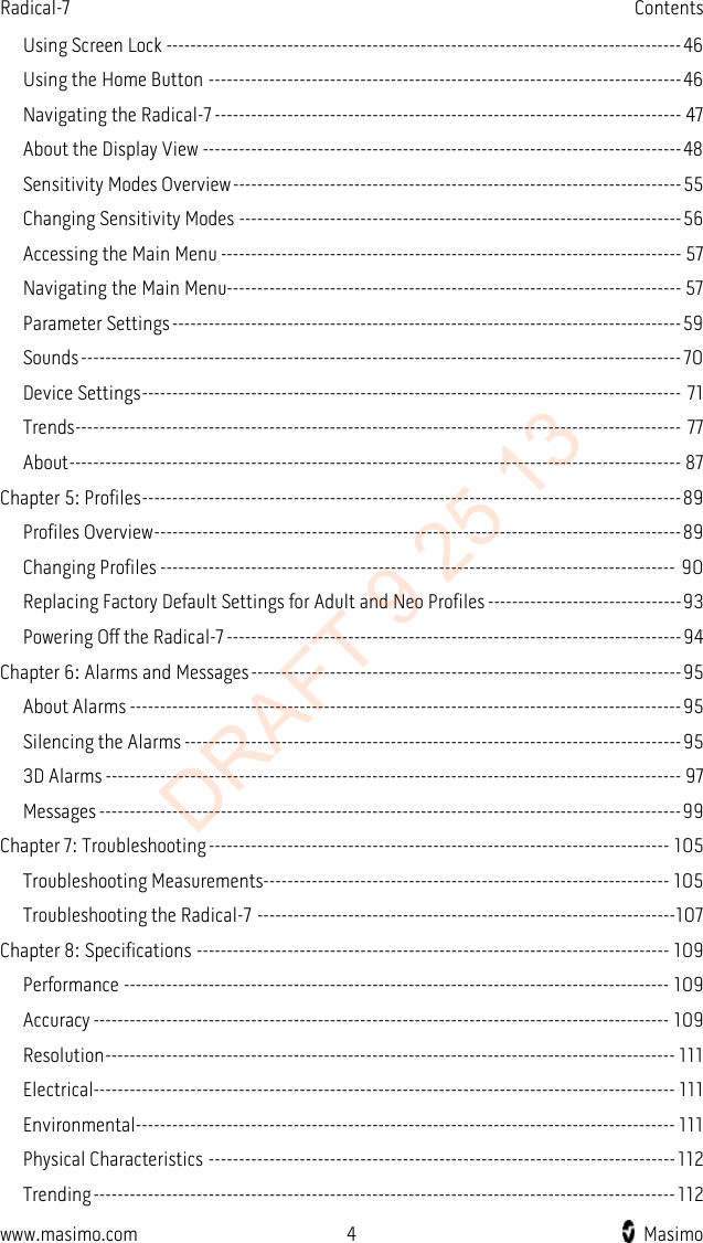 Radical-7    Contents  Using Screen Lock ------------------------------------------------------------------------------------- 46 Using the Home Button ------------------------------------------------------------------------------ 46 Navigating the Radical-7 ----------------------------------------------------------------------------- 47 About the Display View ------------------------------------------------------------------------------- 48 Sensitivity Modes Overview -------------------------------------------------------------------------- 55 Changing Sensitivity Modes ------------------------------------------------------------------------- 56 Accessing the Main Menu ---------------------------------------------------------------------------- 57 Navigating the Main Menu--------------------------------------------------------------------------- 57 Parameter Settings ------------------------------------------------------------------------------------ 59 Sounds --------------------------------------------------------------------------------------------------- 70 Device Settings ----------------------------------------------------------------------------------------- 71 Trends ---------------------------------------------------------------------------------------------------- 77 About ----------------------------------------------------------------------------------------------------- 87 Chapter 5: Profiles ----------------------------------------------------------------------------------------- 89 Profiles Overview --------------------------------------------------------------------------------------- 89 Changing Profiles ------------------------------------------------------------------------------------- 90 Replacing Factory Default Settings for Adult and Neo Profiles -------------------------------- 93 Powering Off the Radical-7 --------------------------------------------------------------------------- 94 Chapter 6: Alarms and Messages ----------------------------------------------------------------------- 95 About Alarms ------------------------------------------------------------------------------------------- 95 Silencing the Alarms ---------------------------------------------------------------------------------- 95 3D Alarms ----------------------------------------------------------------------------------------------- 97 Messages ------------------------------------------------------------------------------------------------ 99 Chapter 7: Troubleshooting ---------------------------------------------------------------------------- 105 Troubleshooting Measurements------------------------------------------------------------------- 105 Troubleshooting the Radical-7 ---------------------------------------------------------------------107 Chapter 8: Specifications ------------------------------------------------------------------------------ 109 Performance ------------------------------------------------------------------------------------------ 109 Accuracy ----------------------------------------------------------------------------------------------- 109 Resolution ---------------------------------------------------------------------------------------------- 111 Electrical------------------------------------------------------------------------------------------------ 111 Environmental ----------------------------------------------------------------------------------------- 111 Physical Characteristics ----------------------------------------------------------------------------- 112 Trending ------------------------------------------------------------------------------------------------ 112 www.masimo.com  4    Masimo    DRAFT 9 25 13