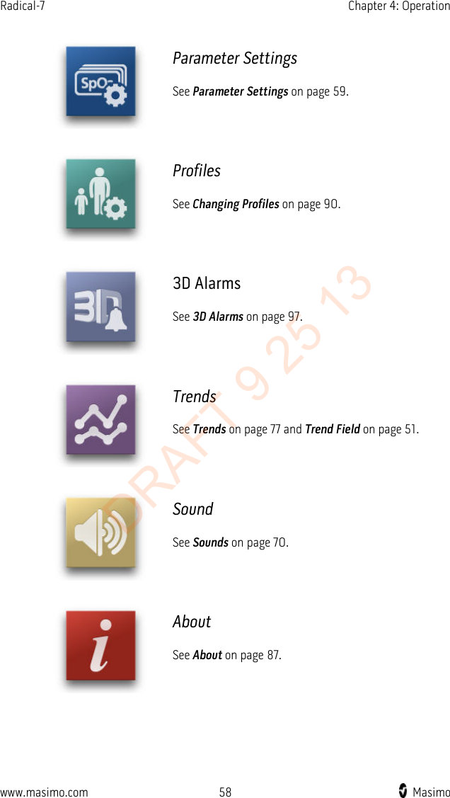 Radical-7    Chapter 4: Operation   Parameter Settings See Parameter Settings on page 59.  Profiles See Changing Profiles on page 90.  3D Alarms See 3D Alarms on page 97.  Trends See Trends on page 77 and Trend Field on page 51.  Sound See Sounds on page 70.  About See About on page 87.  www.masimo.com 58    Masimo    DRAFT 9 25 13