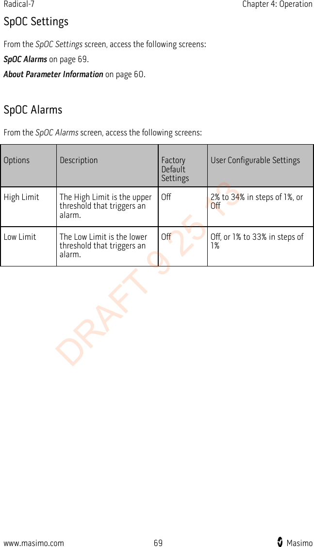 Radical-7    Chapter 4: Operation  SpOC Settings From the SpOC Settings screen, access the following screens: SpOC Alarms on page 69. About Parameter Information on page 60.  SpOC Alarms From the SpOC Alarms screen, access the following screens: Options Description Factory Default Settings User Configurable Settings High Limit The High Limit is the upper threshold that triggers an alarm. Off 2% to 34% in steps of 1%, or Off Low Limit The Low Limit is the lower threshold that triggers an alarm. Off Off, or 1% to 33% in steps of 1%  www.masimo.com 69    Masimo    DRAFT 9 25 13