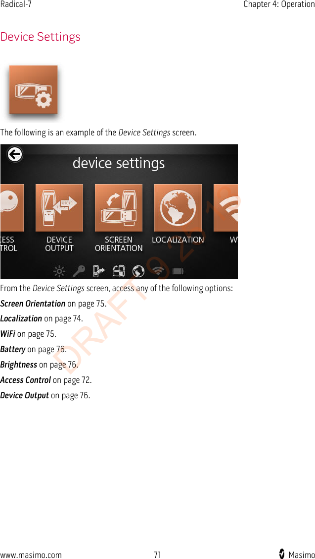 Radical-7    Chapter 4: Operation    Device Settings  The following is an example of the Device Settings screen.  From the Device Settings screen, access any of the following options: Screen Orientation on page 75. Localization on page 74. WiFi on page 75. Battery on page 76. Brightness on page 76. Access Control on page 72. Device Output on page 76. www.masimo.com 71    Masimo    DRAFT 9 25 13