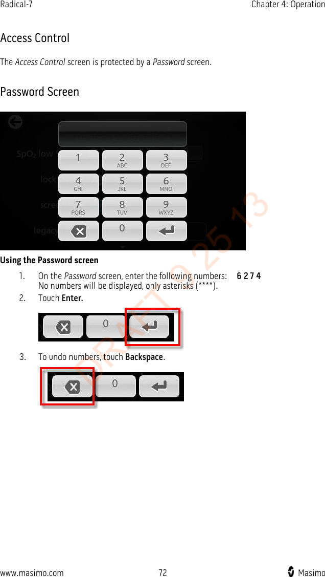 Radical-7    Chapter 4: Operation    Access Control The Access Control screen is protected by a Password screen. Password Screen  Using the Password screen 1. On the Password screen, enter the following numbers:    6 2 7 4 No numbers will be displayed, only asterisks (****).   2. Touch Enter.  3. To undo numbers, touch Backspace.  www.masimo.com 72    Masimo    DRAFT 9 25 13