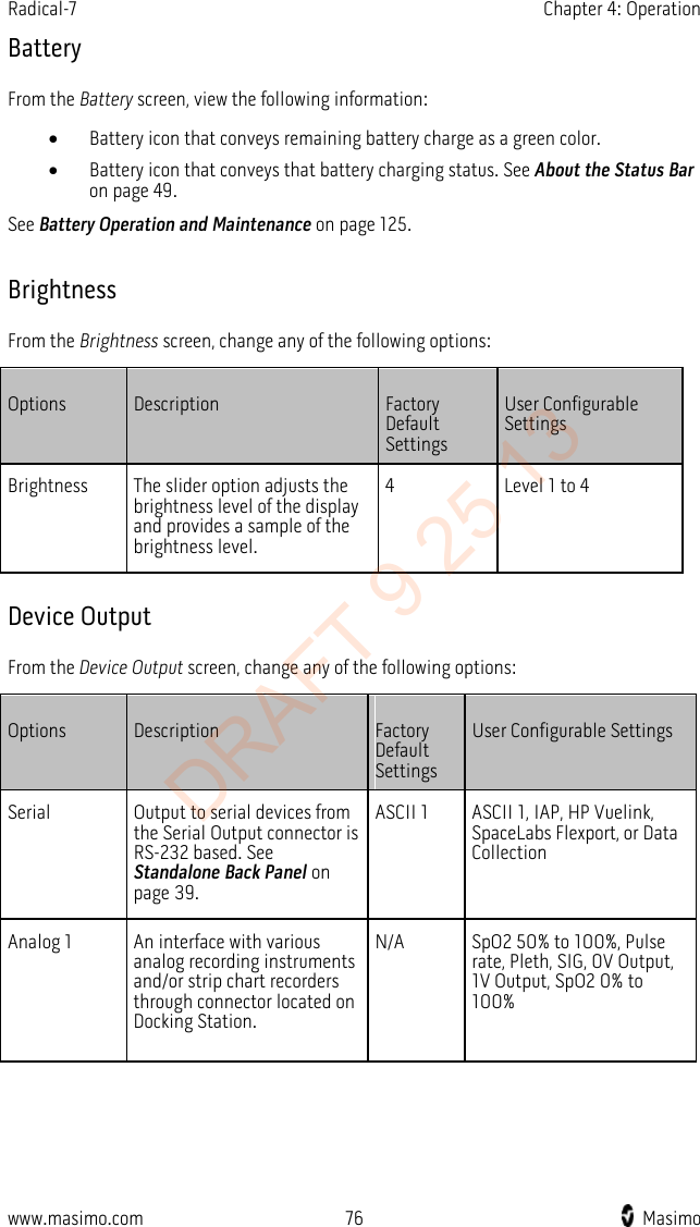 Radical-7    Chapter 4: Operation  Battery From the Battery screen, view the following information: • Battery icon that conveys remaining battery charge as a green color. • Battery icon that conveys that battery charging status. See About the Status Bar on page 49. See Battery Operation and Maintenance on page 125.  Brightness From the Brightness screen, change any of the following options: Options Description Factory Default Settings User Configurable Settings Brightness The slider option adjusts the brightness level of the display and provides a sample of the brightness level. 4  Level 1 to 4   Device Output From the Device Output screen, change any of the following options: Options Description Factory Default Settings User Configurable Settings Serial Output to serial devices from the Serial Output connector is RS-232 based. See Standalone Back Panel on page 39. ASCII 1 ASCII 1, IAP, HP Vuelink, SpaceLabs Flexport, or Data Collection Analog 1 An interface with various analog recording instruments and/or strip chart recorders through connector located on Docking Station.   N/A SpO2 50% to 100%, Pulse rate, Pleth, SIG, 0V Output, 1V Output, SpO2 0% to 100% www.masimo.com 76    Masimo    DRAFT 9 25 13