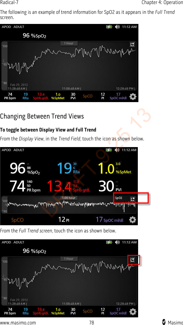 Radical-7    Chapter 4: Operation  The following is an example of trend information for SpO2 as it appears in the Full Trend screen.   Changing Between Trend Views To toggle between Display View and Full Trend From the Display View, in the Trend Field, touch the icon as shown below.   From the Full Trend screen, touch the icon as shown below.   www.masimo.com 78    Masimo    DRAFT 9 25 13