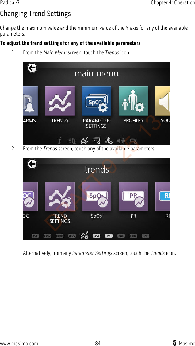 Radical-7    Chapter 4: Operation  Changing Trend Settings Change the maximum value and the minimum value of the Y axis for any of the available parameters. To adjust the trend settings for any of the available parameters 1. From the Main Menu screen, touch the Trends icon.   2. From the Trends screen, touch any of the available parameters.    Alternatively, from any Parameter Settings screen, touch the Trends icon. www.masimo.com 84    Masimo    DRAFT 9 25 13