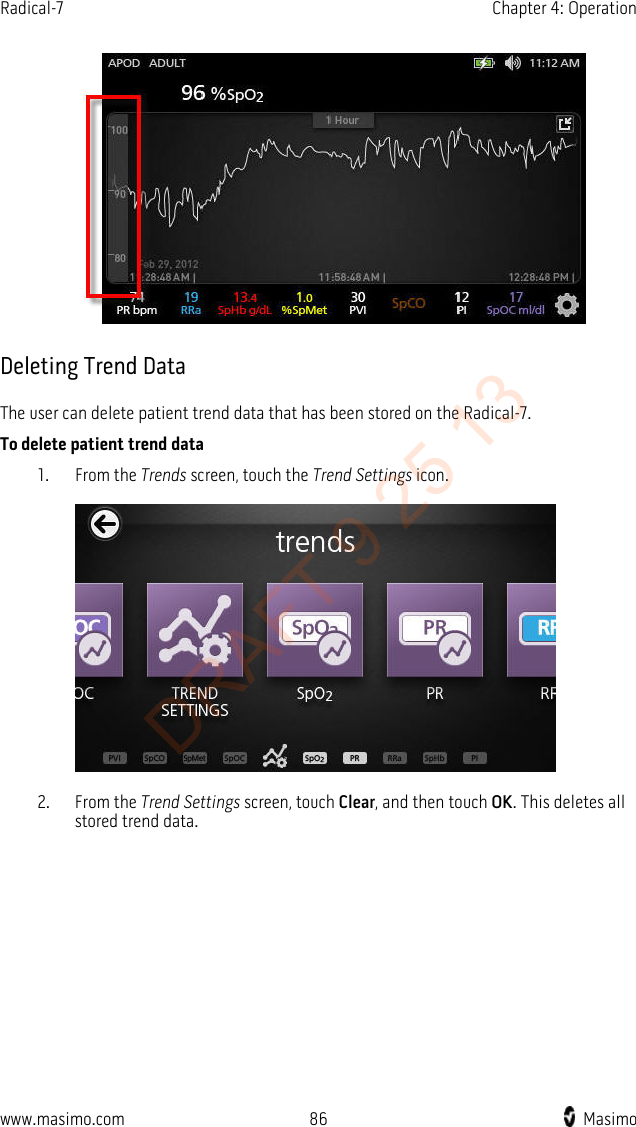 Radical-7    Chapter 4: Operation     Deleting Trend Data The user can delete patient trend data that has been stored on the Radical-7.   To delete patient trend data 1. From the Trends screen, touch the Trend Settings icon.   2. From the Trend Settings screen, touch Clear, and then touch OK. This deletes all stored trend data. www.masimo.com 86    Masimo    DRAFT 9 25 13