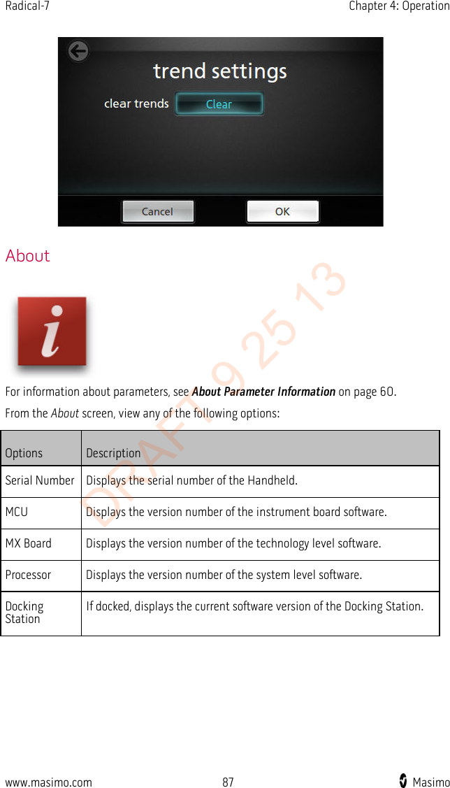 Radical-7    Chapter 4: Operation     About  For information about parameters, see About Parameter Information on page 60. From the About screen, view any of the following options: Options Description Serial Number Displays the serial number of the Handheld. MCU Displays the version number of the instrument board software. MX Board Displays the version number of the technology level software. Processor Displays the version number of the system level software. Docking Station If docked, displays the current software version of the Docking Station.   www.masimo.com 87    Masimo    DRAFT 9 25 13