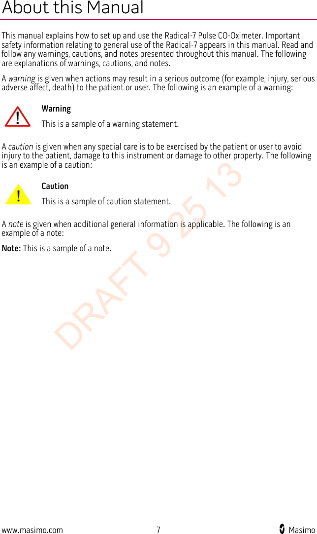  About this Manual This manual explains how to set up and use the Radical-7 Pulse CO-Oximeter. Important safety information relating to general use of the Radical-7 appears in this manual. Read and follow any warnings, cautions, and notes presented throughout this manual. The following are explanations of warnings, cautions, and notes. A warning is given when actions may result in a serious outcome (for example, injury, serious adverse affect, death) to the patient or user. The following is an example of a warning:  Warning This is a sample of a warning statement.  A caution is given when any special care is to be exercised by the patient or user to avoid injury to the patient, damage to this instrument or damage to other property. The following is an example of a caution:  Caution This is a sample of caution statement.  A note is given when additional general information is applicable. The following is an example of a note: Note: This is a sample of a note.   www.masimo.com  7    Masimo    DRAFT 9 25 13