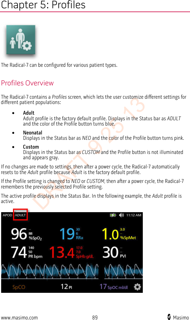  Chapter 5: Profiles  The Radical-7 can be configured for various patient types.  Profiles Overview The Radical-7 contains a Profiles screen, which lets the user customize different settings for different patient populations: • Adult Adult profile is the factory default profile. Displays in the Status bar as ADULT and the color of the Profile button turns blue. • Neonatal Displays in the Status bar as NEO and the color of the Profile button turns pink. • Custom Displays in the Status bar as CUSTOM and the Profile button is not illuminated and appears gray. If no changes are made to settings, then after a power cycle, the Radical-7 automatically resets to the Adult profile because Adult is the factory default profile.   If the Profile setting is changed to NEO or CUSTOM, then after a power cycle, the Radical-7 remembers the previously selected Profile setting. The active profile displays in the Status Bar. In the following example, the Adult profile is active.  www.masimo.com 89    Masimo    DRAFT 9 25 13