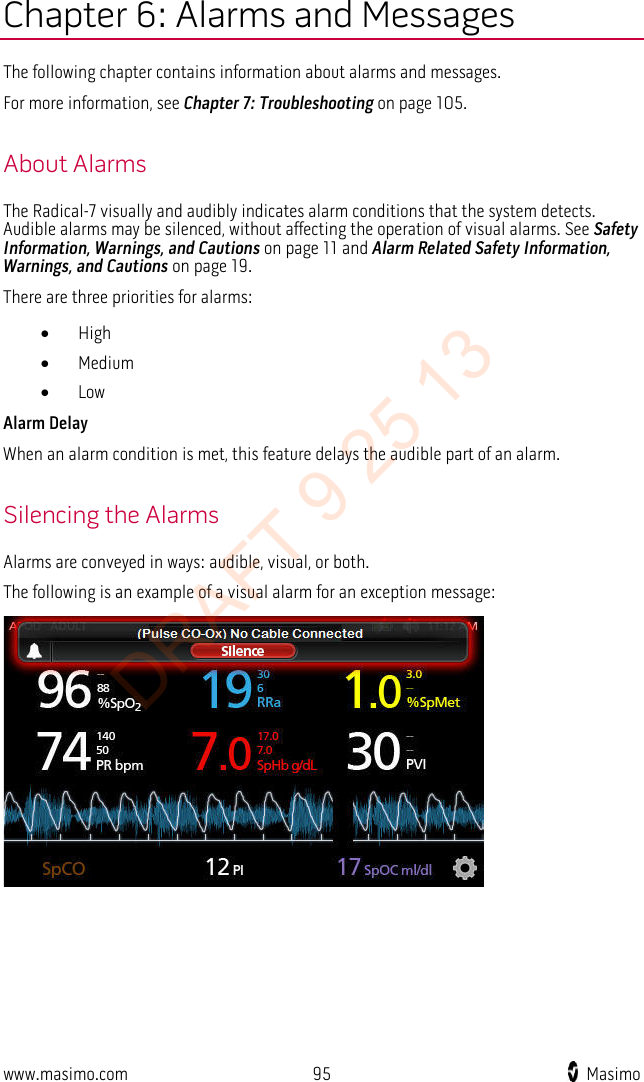  Chapter 6: Alarms and Messages The following chapter contains information about alarms and messages.   For more information, see Chapter 7: Troubleshooting on page 105.  About Alarms The Radical-7 visually and audibly indicates alarm conditions that the system detects. Audible alarms may be silenced, without affecting the operation of visual alarms. See Safety Information, Warnings, and Cautions on page 11 and Alarm Related Safety Information, Warnings, and Cautions on page 19. There are three priorities for alarms: • High • Medium • Low Alarm Delay When an alarm condition is met, this feature delays the audible part of an alarm.  Silencing the Alarms Alarms are conveyed in ways: audible, visual, or both.   The following is an example of a visual alarm for an exception message:  www.masimo.com 95    Masimo    DRAFT 9 25 13