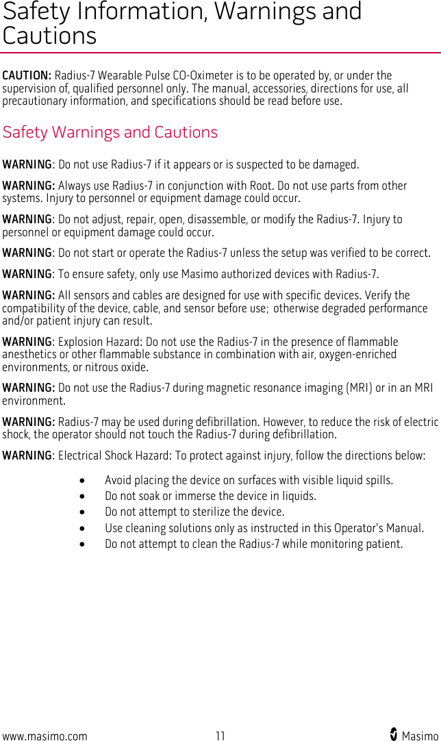  www.masimo.com 11    Masimo    Safety Information, Warnings and Cautions CAUTION: Radius-7 Wearable Pulse CO-Oximeter is to be operated by, or under the supervision of, qualified personnel only. The manual, accessories, directions for use, all precautionary information, and specifications should be read before use. Safety Warnings and Cautions WARNING: Do not use Radius-7 if it appears or is suspected to be damaged.   WARNING: Always use Radius-7 in conjunction with Root. Do not use parts from other systems. Injury to personnel or equipment damage could occur. WARNING: Do not adjust, repair, open, disassemble, or modify the Radius-7. Injury to personnel or equipment damage could occur. WARNING: Do not start or operate the Radius-7 unless the setup was verified to be correct. WARNING: To ensure safety, only use Masimo authorized devices with Radius-7.   WARNING: All sensors and cables are designed for use with specific devices. Verify the compatibility of the device, cable, and sensor before use; otherwise degraded performance and/or patient injury can result. WARNING: Explosion Hazard: Do not use the Radius-7 in the presence of flammable anesthetics or other flammable substance in combination with air, oxygen-enriched environments, or nitrous oxide. WARNING: Do not use the Radius-7 during magnetic resonance imaging (MRI) or in an MRI environment. WARNING: Radius-7 may be used during defibrillation. However, to reduce the risk of electric shock, the operator should not touch the Radius-7 during defibrillation.     WARNING: Electrical Shock Hazard: To protect against injury, follow the directions below: • Avoid placing the device on surfaces with visible liquid spills. • Do not soak or immerse the device in liquids. • Do not attempt to sterilize the device. • Use cleaning solutions only as instructed in this Operator&apos;s Manual. • Do not attempt to clean the Radius-7 while monitoring patient. 