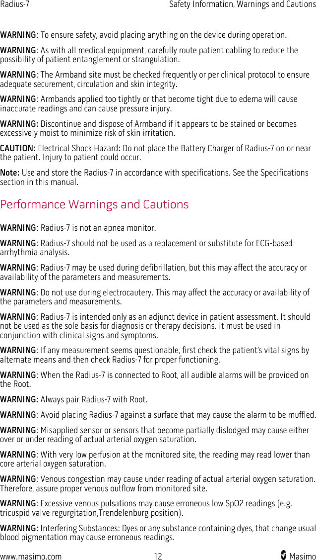 Radius-7   Safety Information, Warnings and Cautions  www.masimo.com 12   Masimo    WARNING: To ensure safety, avoid placing anything on the device during operation. WARNING: As with all medical equipment, carefully route patient cabling to reduce the possibility of patient entanglement or strangulation. WARNING: The Armband site must be checked frequently or per clinical protocol to ensure adequate securement, circulation and skin integrity. WARNING: Armbands applied too tightly or that become tight due to edema will cause inaccurate readings and can cause pressure injury. WARNING: Discontinue and dispose of Armband if it appears to be stained or becomes excessively moist to minimize risk of skin irritation.   CAUTION: Electrical Shock Hazard: Do not place the Battery Charger of Radius-7 on or near the patient. Injury to patient could occur. Note: Use and store the Radius-7 in accordance with specifications. See the Specifications section in this manual.  Performance Warnings and Cautions WARNING: Radius-7 is not an apnea monitor. WARNING: Radius-7 should not be used as a replacement or substitute for ECG-based arrhythmia analysis. WARNING: Radius-7 may be used during defibrillation, but this may affect the accuracy or availability of the parameters and measurements.   WARNING: Do not use during electrocautery. This may affect the accuracy or availability of the parameters and measurements. WARNING: Radius-7 is intended only as an adjunct device in patient assessment. It should not be used as the sole basis for diagnosis or therapy decisions. It must be used in conjunction with clinical signs and symptoms. WARNING: If any measurement seems questionable, first check the patient’s vital signs by alternate means and then check Radius-7 for proper functioning. WARNING: When the Radius-7 is connected to Root, all audible alarms will be provided on the Root. WARNING: Always pair Radius-7 with Root. WARNING: Avoid placing Radius-7 against a surface that may cause the alarm to be muffled. WARNING: Misapplied sensor or sensors that become partially dislodged may cause either over or under reading of actual arterial oxygen saturation. WARNING: With very low perfusion at the monitored site, the reading may read lower than core arterial oxygen saturation. WARNING: Venous congestion may cause under reading of actual arterial oxygen saturation. Therefore, assure proper venous outflow from monitored site.   WARNING: Excessive venous pulsations may cause erroneous low SpO2 readings (e.g. tricuspid valve regurgitation,Trendelenburg position). WARNING: Interfering Substances: Dyes or any substance containing dyes, that change usual blood pigmentation may cause erroneous readings. 