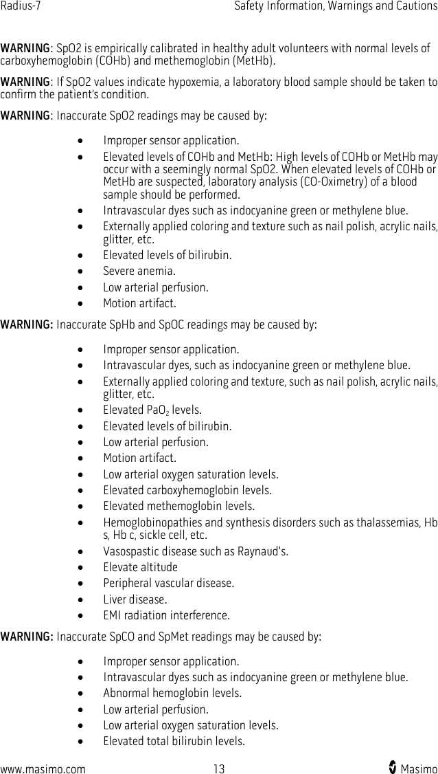 Radius-7   Safety Information, Warnings and Cautions  www.masimo.com 13    Masimo    WARNING: SpO2 is empirically calibrated in healthy adult volunteers with normal levels of carboxyhemoglobin (COHb) and methemoglobin (MetHb).   WARNING: If SpO2 values indicate hypoxemia, a laboratory blood sample should be taken to confirm the patient’s condition.   WARNING: Inaccurate SpO2 readings may be caused by: • Improper sensor application. • Elevated levels of COHb and MetHb: High levels of COHb or MetHb may occur with a seemingly normal SpO2. When elevated levels of COHb or MetHb are suspected, laboratory analysis (CO-Oximetry) of a blood sample should be performed. • Intravascular dyes such as indocyanine green or methylene blue. • Externally applied coloring and texture such as nail polish, acrylic nails, glitter, etc. • Elevated levels of bilirubin. • Severe anemia. • Low arterial perfusion. • Motion artifact. WARNING: Inaccurate SpHb and SpOC readings may be caused by: • Improper sensor application. • Intravascular dyes, such as indocyanine green or methylene blue. • Externally applied coloring and texture, such as nail polish, acrylic nails, glitter, etc. • Elevated PaO2 levels. • Elevated levels of bilirubin. • Low arterial perfusion. • Motion artifact. • Low arterial oxygen saturation levels. • Elevated carboxyhemoglobin levels. • Elevated methemoglobin levels. • Hemoglobinopathies and synthesis disorders such as thalassemias, Hb s, Hb c, sickle cell, etc. • Vasospastic disease such as Raynaud&apos;s. • Elevate altitude • Peripheral vascular disease. • Liver disease. • EMI radiation interference. WARNING: Inaccurate SpCO and SpMet readings may be caused by: • Improper sensor application. • Intravascular dyes such as indocyanine green or methylene blue. • Abnormal hemoglobin levels. • Low arterial perfusion. • Low arterial oxygen saturation levels. • Elevated total bilirubin levels. 