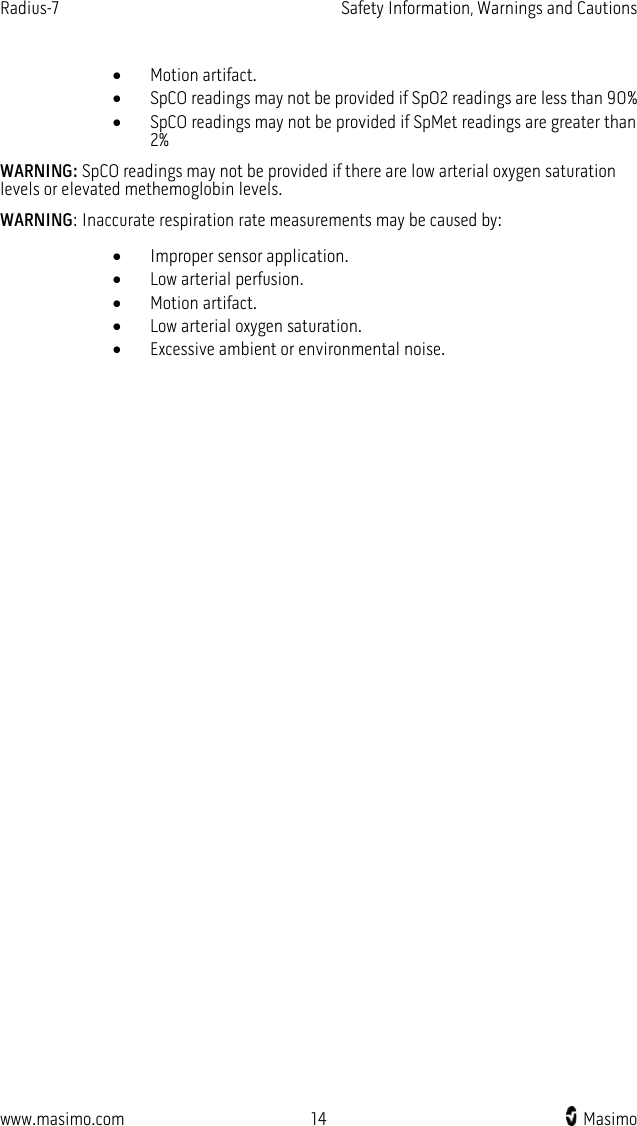 Radius-7   Safety Information, Warnings and Cautions  www.masimo.com 14   Masimo    • Motion artifact. • SpCO readings may not be provided if SpO2 readings are less than 90% • SpCO readings may not be provided if SpMet readings are greater than 2% WARNING: SpCO readings may not be provided if there are low arterial oxygen saturation levels or elevated methemoglobin levels. WARNING: Inaccurate respiration rate measurements may be caused by: • Improper sensor application.   • Low arterial perfusion. • Motion artifact. • Low arterial oxygen saturation. • Excessive ambient or environmental noise. 