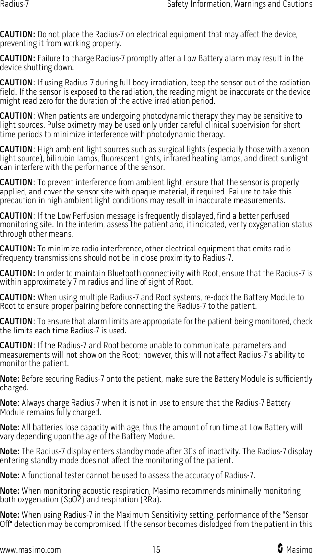 Radius-7   Safety Information, Warnings and Cautions  www.masimo.com 15    Masimo    CAUTION: Do not place the Radius-7 on electrical equipment that may affect the device, preventing it from working properly. CAUTION: Failure to charge Radius-7 promptly after a Low Battery alarm may result in the device shutting down.   CAUTION: If using Radius-7 during full body irradiation, keep the sensor out of the radiation field. If the sensor is exposed to the radiation, the reading might be inaccurate or the device might read zero for the duration of the active irradiation period. CAUTION: When patients are undergoing photodynamic therapy they may be sensitive to light sources. Pulse oximetry may be used only under careful clinical supervision for short time periods to minimize interference with photodynamic therapy. CAUTION: High ambient light sources such as surgical lights (especially those with a xenon light source), bilirubin lamps, fluorescent lights, infrared heating lamps, and direct sunlight can interfere with the performance of the sensor.   CAUTION: To prevent interference from ambient light, ensure that the sensor is properly applied, and cover the sensor site with opaque material, if required. Failure to take this precaution in high ambient light conditions may result in inaccurate measurements. CAUTION: If the Low Perfusion message is frequently displayed, find a better perfused monitoring site. In the interim, assess the patient and, if indicated, verify oxygenation status through other means. CAUTION: To minimize radio interference, other electrical equipment that emits radio frequency transmissions should not be in close proximity to Radius-7.   CAUTION: In order to maintain Bluetooth connectivity with Root, ensure that the Radius-7 is within approximately 7 m radius and line of sight of Root.   CAUTION: When using multiple Radius-7 and Root systems, re-dock the Battery Module to Root to ensure proper pairing before connecting the Radius-7 to the patient. CAUTION: To ensure that alarm limits are appropriate for the patient being monitored, check the limits each time Radius-7 is used. CAUTION: If the Radius-7 and Root become unable to communicate, parameters and measurements will not show on the Root; however, this will not affect Radius-7&apos;s ability to monitor the patient. Note: Before securing Radius-7 onto the patient, make sure the Battery Module is sufficiently charged. Note: Always charge Radius-7 when it is not in use to ensure that the Radius-7 Battery Module remains fully charged. Note: All batteries lose capacity with age, thus the amount of run time at Low Battery will vary depending upon the age of the Battery Module. Note: The Radius-7 display enters standby mode after 30s of inactivity. The Radius-7 display entering standby mode does not affect the monitoring of the patient. Note: A functional tester cannot be used to assess the accuracy of Radius-7. Note: When monitoring acoustic respiration, Masimo recommends minimally monitoring both oxygenation (SpO2) and respiration (RRa). Note: When using Radius-7 in the Maximum Sensitivity setting, performance of the &quot;Sensor Off&quot; detection may be compromised. If the sensor becomes dislodged from the patient in this 