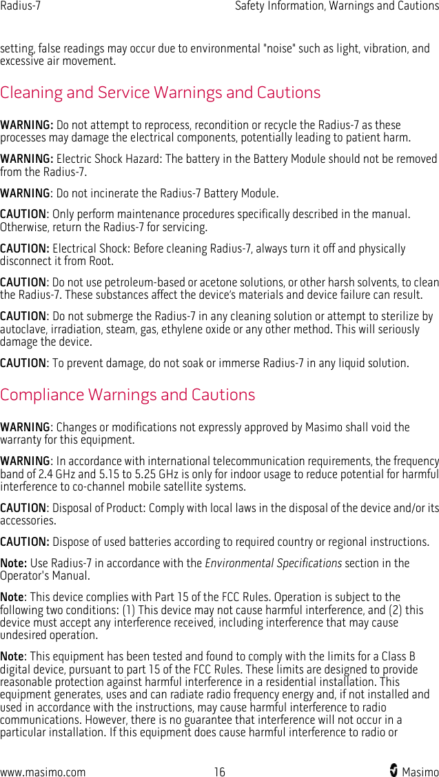 Radius-7   Safety Information, Warnings and Cautions  www.masimo.com 16    Masimo    setting, false readings may occur due to environmental &quot;noise&quot; such as light, vibration, and excessive air movement. Cleaning and Service Warnings and Cautions WARNING: Do not attempt to reprocess, recondition or recycle the Radius-7 as these processes may damage the electrical components, potentially leading to patient harm. WARNING: Electric Shock Hazard: The battery in the Battery Module should not be removed from the Radius-7. WARNING: Do not incinerate the Radius-7 Battery Module. CAUTION: Only perform maintenance procedures specifically described in the manual. Otherwise, return the Radius-7 for servicing. CAUTION: Electrical Shock: Before cleaning Radius-7, always turn it off and physically disconnect it from Root. CAUTION: Do not use petroleum-based or acetone solutions, or other harsh solvents, to clean the Radius-7. These substances affect the device’s materials and device failure can result. CAUTION: Do not submerge the Radius-7 in any cleaning solution or attempt to sterilize by autoclave, irradiation, steam, gas, ethylene oxide or any other method. This will seriously damage the device. CAUTION: To prevent damage, do not soak or immerse Radius-7 in any liquid solution.     Compliance Warnings and Cautions WARNING: Changes or modifications not expressly approved by Masimo shall void the warranty for this equipment. WARNING: In accordance with international telecommunication requirements, the frequency band of 2.4 GHz and 5.15 to 5.25 GHz is only for indoor usage to reduce potential for harmful interference to co-channel mobile satellite systems. CAUTION: Disposal of Product: Comply with local laws in the disposal of the device and/or its accessories. CAUTION: Dispose of used batteries according to required country or regional instructions. Note: Use Radius-7 in accordance with the Environmental Specifications section in the Operator&apos;s Manual. Note: This device complies with Part 15 of the FCC Rules. Operation is subject to the following two conditions: (1) This device may not cause harmful interference, and (2) this device must accept any interference received, including interference that may cause undesired operation. Note: This equipment has been tested and found to comply with the limits for a Class B digital device, pursuant to part 15 of the FCC Rules. These limits are designed to provide reasonable protection against harmful interference in a residential installation. This equipment generates, uses and can radiate radio frequency energy and, if not installed and used in accordance with the instructions, may cause harmful interference to radio communications. However, there is no guarantee that interference will not occur in a particular installation. If this equipment does cause harmful interference to radio or 