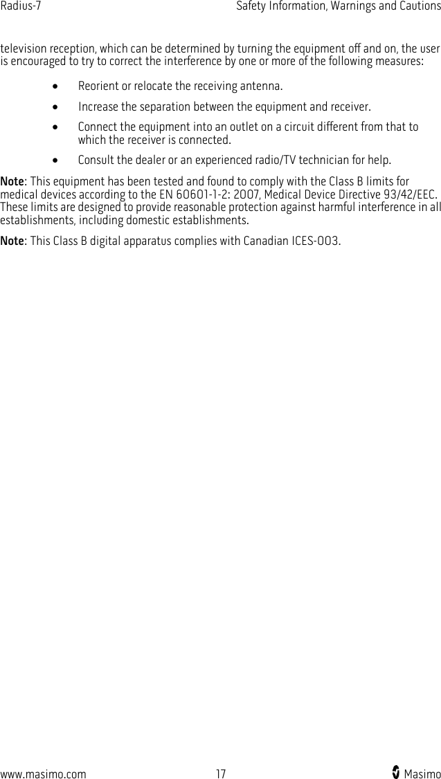 Radius-7   Safety Information, Warnings and Cautions  www.masimo.com 17    Masimo    television reception, which can be determined by turning the equipment off and on, the user is encouraged to try to correct the interference by one or more of the following measures: • Reorient or relocate the receiving antenna. • Increase the separation between the equipment and receiver. • Connect the equipment into an outlet on a circuit different from that to which the receiver is connected. • Consult the dealer or an experienced radio/TV technician for help. Note: This equipment has been tested and found to comply with the Class B limits for medical devices according to the EN 60601-1-2: 2007, Medical Device Directive 93/42/EEC. These limits are designed to provide reasonable protection against harmful interference in all establishments, including domestic establishments. Note: This Class B digital apparatus complies with Canadian ICES-003.  