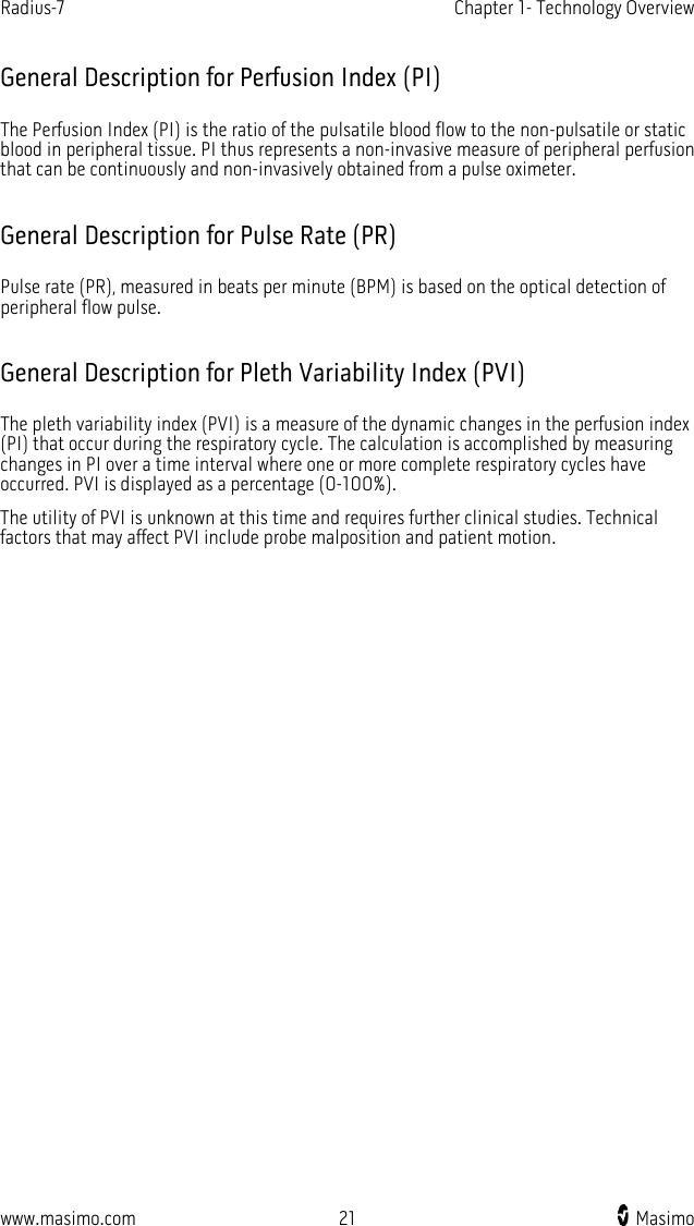 Radius-7   Chapter 1- Technology Overview  www.masimo.com 21    Masimo    General Description for Perfusion Index (PI) The Perfusion Index (PI) is the ratio of the pulsatile blood flow to the non-pulsatile or static blood in peripheral tissue. PI thus represents a non-invasive measure of peripheral perfusion that can be continuously and non-invasively obtained from a pulse oximeter.    General Description for Pulse Rate (PR) Pulse rate (PR), measured in beats per minute (BPM) is based on the optical detection of peripheral flow pulse.  General Description for Pleth Variability Index (PVI) The pleth variability index (PVI) is a measure of the dynamic changes in the perfusion index (PI) that occur during the respiratory cycle. The calculation is accomplished by measuring changes in PI over a time interval where one or more complete respiratory cycles have occurred. PVI is displayed as a percentage (0-100%). The utility of PVI is unknown at this time and requires further clinical studies. Technical factors that may affect PVI include probe malposition and patient motion.  