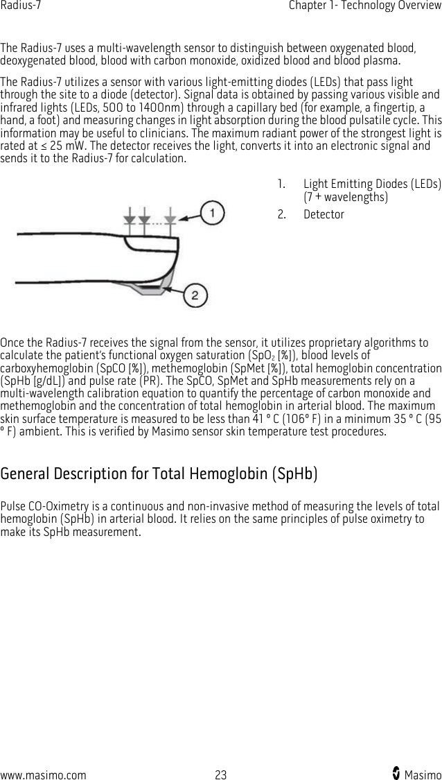 Radius-7   Chapter 1- Technology Overview  www.masimo.com 23    Masimo    The Radius-7 uses a multi-wavelength sensor to distinguish between oxygenated blood, deoxygenated blood, blood with carbon monoxide, oxidized blood and blood plasma.   The Radius-7 utilizes a sensor with various light-emitting diodes (LEDs) that pass light through the site to a diode (detector). Signal data is obtained by passing various visible and infrared lights (LEDs, 500 to 1400nm) through a capillary bed (for example, a fingertip, a hand, a foot) and measuring changes in light absorption during the blood pulsatile cycle. This information may be useful to clinicians. The maximum radiant power of the strongest light is rated at ≤ 25 mW. The detector receives the light, converts it into an electronic signal and sends it to the Radius-7 for calculation.  1. Light Emitting Diodes (LEDs) (7 + wavelengths) 2. Detector Once the Radius-7 receives the signal from the sensor, it utilizes proprietary algorithms to calculate the patient’s functional oxygen saturation (SpO2 [%]), blood levels of carboxyhemoglobin (SpCO [%]), methemoglobin (SpMet [%]), total hemoglobin concentration (SpHb [g/dL]) and pulse rate (PR). The SpCO, SpMet and SpHb measurements rely on a multi-wavelength calibration equation to quantify the percentage of carbon monoxide and methemoglobin and the concentration of total hemoglobin in arterial blood. The maximum skin surface temperature is measured to be less than 41 º C (106º F) in a minimum 35 º C (95 º F) ambient. This is verified by Masimo sensor skin temperature test procedures.  General Description for Total Hemoglobin (SpHb) Pulse CO-Oximetry is a continuous and non-invasive method of measuring the levels of total hemoglobin (SpHb) in arterial blood. It relies on the same principles of pulse oximetry to make its SpHb measurement.     