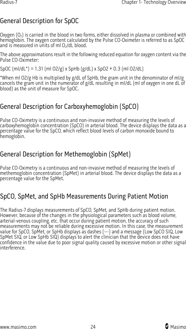 Radius-7   Chapter 1- Technology Overview  www.masimo.com 24    Masimo    General Description for SpOC Oxygen (O2) is carried in the blood in two forms, either dissolved in plasma or combined with hemoglobin. The oxygen content calculated by the Pulse CO-Oximeter is referred to as SpOC and is measured in units of ml O2/dL blood.   The above approximations result in the following reduced equation for oxygen content via the Pulse CO-Oximeter: SpOC (ml/dL*) = 1.31 (ml O2/g) x SpHb (g/dL) x SpO2 + 0.3 (ml O2/dL) *When ml O2/g Hb is multiplied by g/dL of SpHb, the gram unit in the denominator of ml/g cancels the gram unit in the numerator of g/dL resulting in ml/dL (ml of oxygen in one dL of blood) as the unit of measure for SpOC.    General Description for Carboxyhemoglobin (SpCO) Pulse CO-Oximetry is a continuous and non-invasive method of measuring the levels of carboxyhemoglobin concentration (SpCO) in arterial blood. The device displays the data as a percentage value for the SpCO, which reflect blood levels of carbon monoxide bound to hemoglobin.  General Description for Methemoglobin (SpMet) Pulse CO-Oximetry is a continuous and non-invasive method of measuring the levels of methemoglobin concentration (SpMet) in arterial blood. The device displays the data as a percentage value for the SpMet.  SpCO, SpMet, and SpHb Measurements During Patient Motion The Radius-7 displays measurements of SpCO, SpMet, and SpHb during patient motion. However, because of the changes in the physiological parameters such as blood volume, arterial-venous coupling, etc. that occur during patient motion, the accuracy of such measurements may not be reliable during excessive motion. In this case, the measurement value for SpCO, SpMet, or SpHb displays as dashes (---) and a message (Low SpCO SIQ, Low SpMet SIQ, or Low SpHb SIQ) displays to alert the clinician that the device does not have confidence in the value due to poor signal quality caused by excessive motion or other signal interference.  