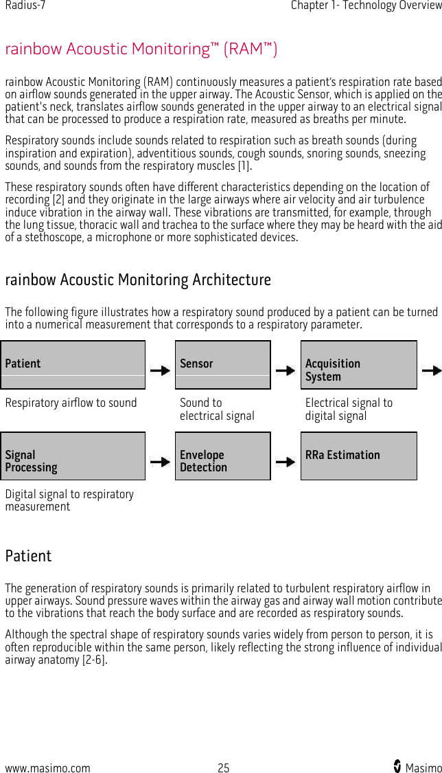 Radius-7   Chapter 1- Technology Overview  www.masimo.com 25    Masimo    rainbow Acoustic Monitoring™ (RAM™) rainbow Acoustic Monitoring (RAM) continuously measures a patient’s respiration rate based on airflow sounds generated in the upper airway. The Acoustic Sensor, which is applied on the patient&apos;s neck, translates airflow sounds generated in the upper airway to an electrical signal that can be processed to produce a respiration rate, measured as breaths per minute. Respiratory sounds include sounds related to respiration such as breath sounds (during inspiration and expiration), adventitious sounds, cough sounds, snoring sounds, sneezing sounds, and sounds from the respiratory muscles [1].   These respiratory sounds often have different characteristics depending on the location of recording [2] and they originate in the large airways where air velocity and air turbulence induce vibration in the airway wall. These vibrations are transmitted, for example, through the lung tissue, thoracic wall and trachea to the surface where they may be heard with the aid of a stethoscope, a microphone or more sophisticated devices.  rainbow Acoustic Monitoring Architecture The following figure illustrates how a respiratory sound produced by a patient can be turned into a numerical measurement that corresponds to a respiratory parameter. Patient  Sensor  Acquisition System  Respiratory airflow to sound  Sound to electrical signal  Electrical signal to digital signal  Signal Processing  Envelope Detection  RRa Estimation  Digital signal to respiratory measurement          Patient The generation of respiratory sounds is primarily related to turbulent respiratory airflow in upper airways. Sound pressure waves within the airway gas and airway wall motion contribute to the vibrations that reach the body surface and are recorded as respiratory sounds.   Although the spectral shape of respiratory sounds varies widely from person to person, it is often reproducible within the same person, likely reflecting the strong influence of individual airway anatomy [2-6].  