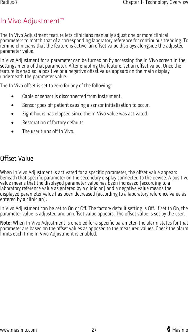 Radius-7   Chapter 1- Technology Overview  www.masimo.com 27    Masimo    In Vivo Adjustment™ The In Vivo Adjustment feature lets clinicians manually adjust one or more clinical parameters to match that of a corresponding laboratory reference for continuous trending. To remind clinicians that the feature is active, an offset value displays alongside the adjusted parameter value. In Vivo Adjustment for a parameter can be turned on by accessing the In Vivo screen in the settings menu of that parameter. After enabling the feature, set an offset value. Once the feature is enabled, a positive or a negative offset value appears on the main display underneath the parameter value.   The In Vivo offset is set to zero for any of the following: • Cable or sensor is disconnected from instrument. • Sensor goes off patient causing a sensor initialization to occur. • Eight hours has elapsed since the In Vivo value was activated. • Restoration of factory defaults. • The user turns off In Vivo.   Offset Value When In Vivo Adjustment is activated for a specific parameter, the offset value appears beneath that specific parameter on the secondary display connected to the device. A positive value means that the displayed parameter value has been increased (according to a laboratory reference value as entered by a clinician) and a negative value means the displayed parameter value has been decreased (according to a laboratory reference value as entered by a clinician). In Vivo Adjustment can be set to On or Off. The factory default setting is Off. If set to On, the parameter value is adjusted and an offset value appears. The offset value is set by the user. Note: When In Vivo Adjustment is enabled for a specific parameter, the alarm states for that parameter are based on the offset values as opposed to the measured values. Check the alarm limits each time In Vivo Adjustment is enabled.  