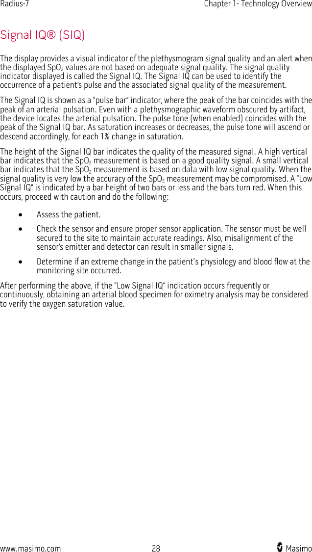 Radius-7   Chapter 1- Technology Overview  www.masimo.com 28    Masimo    Signal IQ® (SIQ) The display provides a visual indicator of the plethysmogram signal quality and an alert when the displayed SpO2 values are not based on adequate signal quality. The signal quality indicator displayed is called the Signal IQ. The Signal IQ can be used to identify the occurrence of a patient’s pulse and the associated signal quality of the measurement. The Signal IQ is shown as a “pulse bar” indicator, where the peak of the bar coincides with the peak of an arterial pulsation. Even with a plethysmographic waveform obscured by artifact, the device locates the arterial pulsation. The pulse tone (when enabled) coincides with the peak of the Signal IQ bar. As saturation increases or decreases, the pulse tone will ascend or descend accordingly, for each 1% change in saturation. The height of the Signal IQ bar indicates the quality of the measured signal. A high vertical bar indicates that the SpO2 measurement is based on a good quality signal. A small vertical bar indicates that the SpO2 measurement is based on data with low signal quality. When the signal quality is very low the accuracy of the SpO2 measurement may be compromised. A “Low Signal IQ” is indicated by a bar height of two bars or less and the bars turn red. When this occurs, proceed with caution and do the following: • Assess the patient. • Check the sensor and ensure proper sensor application. The sensor must be well secured to the site to maintain accurate readings. Also, misalignment of the sensor’s emitter and detector can result in smaller signals. • Determine if an extreme change in the patient&apos;s physiology and blood flow at the monitoring site occurred. After performing the above, if the “Low Signal IQ” indication occurs frequently or continuously, obtaining an arterial blood specimen for oximetry analysis may be considered to verify the oxygen saturation value.  