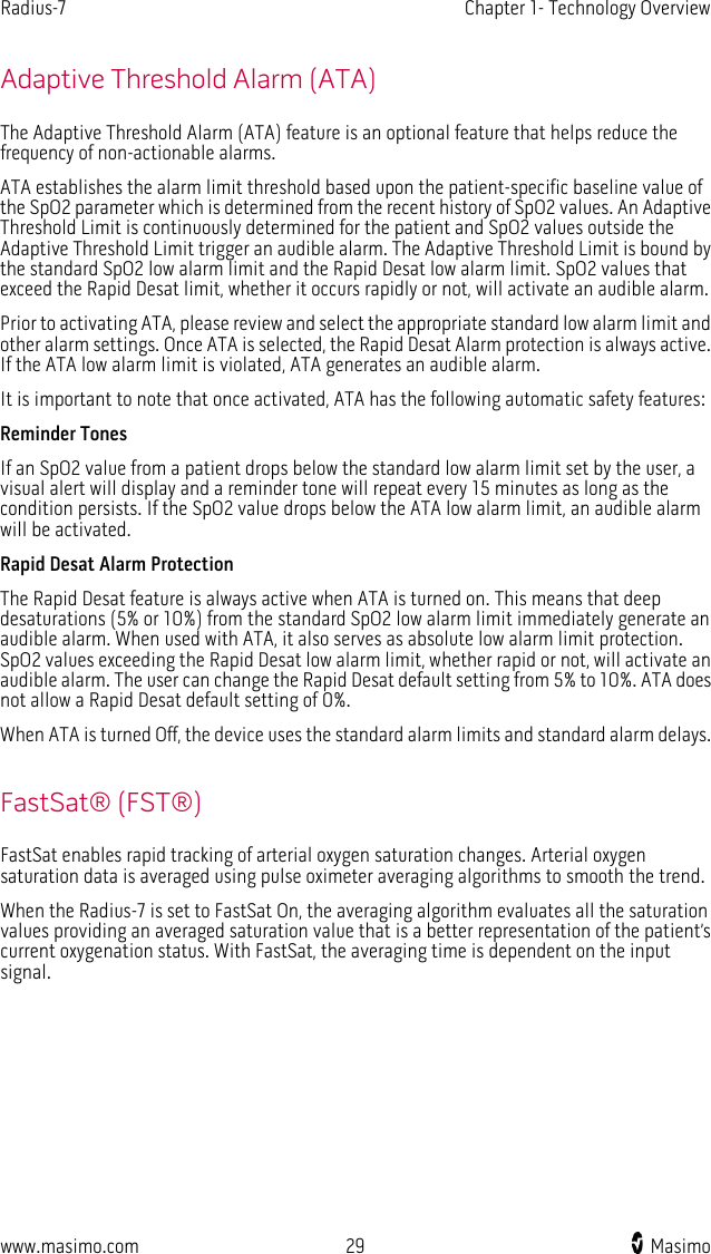 Radius-7   Chapter 1- Technology Overview  www.masimo.com 29    Masimo    Adaptive Threshold Alarm (ATA) The Adaptive Threshold Alarm (ATA) feature is an optional feature that helps reduce the frequency of non-actionable alarms. ATA establishes the alarm limit threshold based upon the patient-specific baseline value of the SpO2 parameter which is determined from the recent history of SpO2 values. An Adaptive Threshold Limit is continuously determined for the patient and SpO2 values outside the Adaptive Threshold Limit trigger an audible alarm. The Adaptive Threshold Limit is bound by the standard SpO2 low alarm limit and the Rapid Desat low alarm limit. SpO2 values that exceed the Rapid Desat limit, whether it occurs rapidly or not, will activate an audible alarm. Prior to activating ATA, please review and select the appropriate standard low alarm limit and other alarm settings. Once ATA is selected, the Rapid Desat Alarm protection is always active. If the ATA low alarm limit is violated, ATA generates an audible alarm. It is important to note that once activated, ATA has the following automatic safety features: Reminder Tones If an SpO2 value from a patient drops below the standard low alarm limit set by the user, a visual alert will display and a reminder tone will repeat every 15 minutes as long as the condition persists. If the SpO2 value drops below the ATA low alarm limit, an audible alarm will be activated. Rapid Desat Alarm Protection The Rapid Desat feature is always active when ATA is turned on. This means that deep desaturations (5% or 10%) from the standard SpO2 low alarm limit immediately generate an audible alarm. When used with ATA, it also serves as absolute low alarm limit protection. SpO2 values exceeding the Rapid Desat low alarm limit, whether rapid or not, will activate an audible alarm. The user can change the Rapid Desat default setting from 5% to 10%. ATA does not allow a Rapid Desat default setting of 0%. When ATA is turned Off, the device uses the standard alarm limits and standard alarm delays.  FastSat® (FST®) FastSat enables rapid tracking of arterial oxygen saturation changes. Arterial oxygen saturation data is averaged using pulse oximeter averaging algorithms to smooth the trend.   When the Radius-7 is set to FastSat On, the averaging algorithm evaluates all the saturation values providing an averaged saturation value that is a better representation of the patient’s current oxygenation status. With FastSat, the averaging time is dependent on the input signal.  