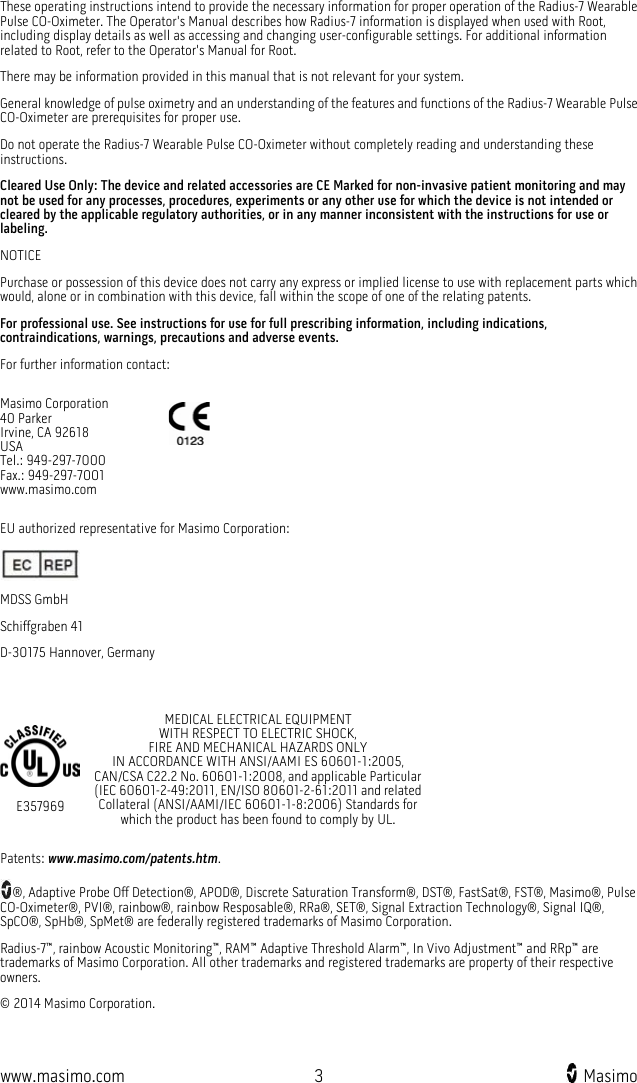  www.masimo.com  3    Masimo    These operating instructions intend to provide the necessary information for proper operation of the Radius-7 Wearable Pulse CO-Oximeter. The Operator&apos;s Manual describes how Radius-7 information is displayed when used with Root, including display details as well as accessing and changing user-configurable settings. For additional information related to Root, refer to the Operator&apos;s Manual for Root.   There may be information provided in this manual that is not relevant for your system. General knowledge of pulse oximetry and an understanding of the features and functions of the Radius-7 Wearable Pulse CO-Oximeter are prerequisites for proper use. Do not operate the Radius-7 Wearable Pulse CO-Oximeter without completely reading and understanding these instructions.   Cleared Use Only: The device and related accessories are CE Marked for non-invasive patient monitoring and may not be used for any processes, procedures, experiments or any other use for which the device is not intended or cleared by the applicable regulatory authorities, or in any manner inconsistent with the instructions for use or labeling. NOTICE Purchase or possession of this device does not carry any express or implied license to use with replacement parts which would, alone or in combination with this device, fall within the scope of one of the relating patents.   For professional use. See instructions for use for full prescribing information, including indications, contraindications, warnings, precautions and adverse events. For further information contact: Masimo Corporation 40 Parker Irvine, CA 92618 USA Tel.: 949-297-7000 Fax.: 949-297-7001 www.masimo.com  EU authorized representative for Masimo Corporation:  MDSS GmbH Schiffgraben 41 D-30175 Hannover, Germany   E357969 MEDICAL ELECTRICAL EQUIPMENT                                    WITH RESPECT TO ELECTRIC SHOCK,                                FIRE AND MECHANICAL HAZARDS ONLY                                 IN ACCORDANCE WITH ANSI/AAMI ES 60601-1:2005,   CAN/CSA C22.2 No. 60601-1:2008, and applicable Particular (IEC 60601-2-49:2011, EN/ISO 80601-2-61:2011 and related Collateral (ANSI/AAMI/IEC 60601-1-8:2006) Standards for which the product has been found to comply by UL. Patents: www.masimo.com/patents.htm. ®, Adaptive Probe Off Detection®, APOD®, Discrete Saturation Transform®, DST®, FastSat®, FST®, Masimo®, Pulse CO-Oximeter®, PVI®, rainbow®, rainbow Resposable®, RRa®, SET®, Signal Extraction Technology®, Signal IQ®, SpCO®, SpHb®, SpMet® are federally registered trademarks of Masimo Corporation. Radius-7™, rainbow Acoustic Monitoring™, RAM™ Adaptive Threshold Alarm™, In Vivo Adjustment™ and RRp™ are trademarks of Masimo Corporation. All other trademarks and registered trademarks are property of their respective owners. © 2014 Masimo Corporation. 