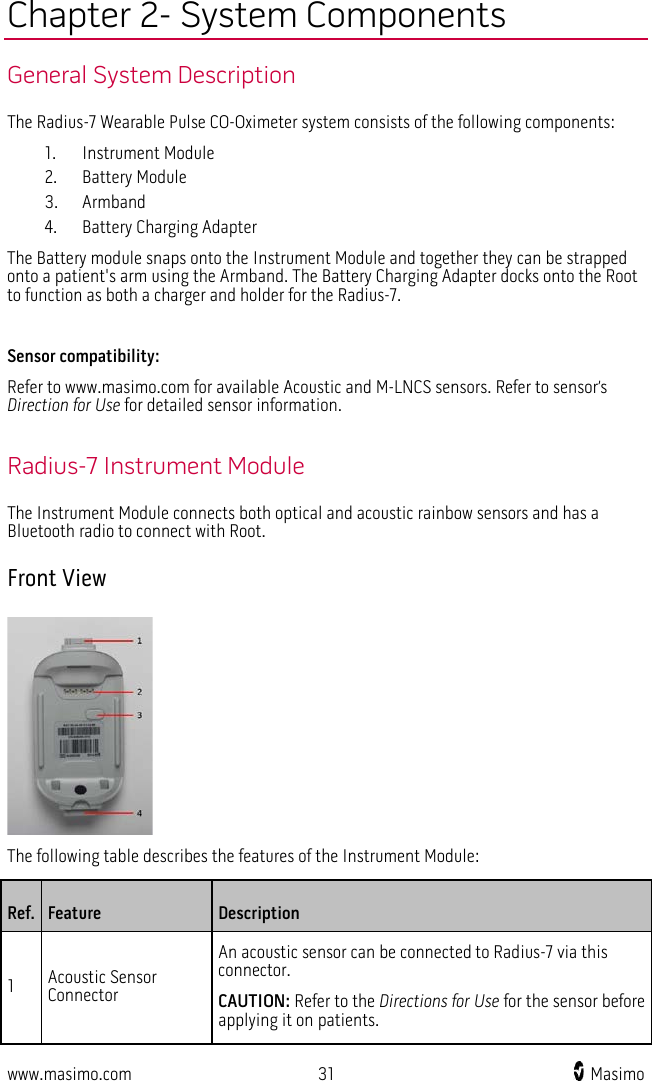  www.masimo.com 31    Masimo    Chapter 2- System Components General System Description The Radius-7 Wearable Pulse CO-Oximeter system consists of the following components:   1. Instrument Module   2. Battery Module 3. Armband 4. Battery Charging Adapter The Battery module snaps onto the Instrument Module and together they can be strapped onto a patient&apos;s arm using the Armband. The Battery Charging Adapter docks onto the Root to function as both a charger and holder for the Radius-7.    Sensor compatibility: Refer to www.masimo.com for available Acoustic and M-LNCS sensors. Refer to sensor’s Direction for Use for detailed sensor information.  Radius-7 Instrument Module The Instrument Module connects both optical and acoustic rainbow sensors and has a Bluetooth radio to connect with Root. Front View  The following table describes the features of the Instrument Module: Ref. Feature Description 1  Acoustic Sensor Connector An acoustic sensor can be connected to Radius-7 via this connector. CAUTION: Refer to the Directions for Use for the sensor before applying it on patients. 