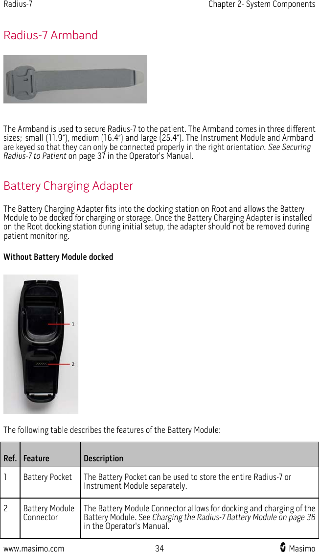 Radius-7   Chapter 2- System Components  www.masimo.com 34    Masimo    Radius-7 Armband   The Armband is used to secure Radius-7 to the patient. The Armband comes in three different sizes; small (11.9”), medium (16.4”) and large (25.4”). The Instrument Module and Armband are keyed so that they can only be connected properly in the right orientation. See Securing Radius-7 to Patient on page 37 in the Operator&apos;s Manual.  Battery Charging Adapter The Battery Charging Adapter fits into the docking station on Root and allows the Battery Module to be docked for charging or storage. Once the Battery Charging Adapter is installed on the Root docking station during initial setup, the adapter should not be removed during patient monitoring.   Without Battery Module docked  The following table describes the features of the Battery Module: Ref. Feature Description 1  Battery Pocket The Battery Pocket can be used to store the entire Radius-7 or Instrument Module separately. 2  Battery Module Connector The Battery Module Connector allows for docking and charging of the Battery Module. See Charging the Radius-7 Battery Module on page 36  in the Operator&apos;s Manual.  